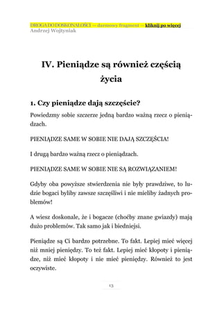 DROGA DO DOSKONAŁOŚCI — darmowy fragment — kliknij po więcej
Andrzej Wojtyniak




    IV. Pieniądze są również częścią
                           życia

1. Czy pieniądze dają szczęście?
Powiedzmy sobie szczerze jedną bardzo ważną rzecz o pienią-
dzach.

PIENIĄDZE SAME W SOBIE NIE DAJĄ SZCZĘŚCIA!

I drugą bardzo ważną rzecz o pieniądzach.

PIENIĄDZE SAME W SOBIE NIE SĄ ROZWIĄZANIEM!

Gdyby oba powyższe stwierdzenia nie były prawdziwe, to lu-
dzie bogaci byliby zawsze szczęśliwi i nie mieliby żadnych pro-
blemów!

A wiesz doskonale, że i bogacze (choćby znane gwiazdy) mają
dużo problemów. Tak samo jak i biedniejsi.

Pieniądze są Ci bardzo potrzebne. To fakt. Lepiej mieć więcej
niż mniej pieniędzy. To też fakt. Lepiej mieć kłopoty i pienią-
dze, niż mieć kłopoty i nie mieć pieniędzy. Również to jest
oczywiste.

                               13
 