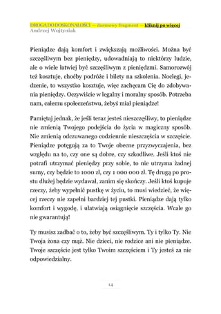 DROGA DO DOSKONAŁOŚCI — darmowy fragment — kliknij po więcej
Andrzej Wojtyniak



Pieniądze dają komfort i zwiększają możliwości. Można być
szczęśliwym bez pieniędzy, udowadniają to niektórzy ludzie,
ale o wiele łatwiej być szczęśliwym z pieniędzmi. Samorozwój
też kosztuje, choćby podróże i bilety na szkolenia. Noclegi, je-
dzenie, to wszystko kosztuje, więc zachęcam Cię do zdobywa-
nia pieniędzy. Oczywiście w legalny i moralny sposób. Potrzeba
nam, całemu społeczeństwu, żebyś miał pieniądze!

Pamiętaj jednak, że jeśli teraz jesteś nieszczęśliwy, to pieniądze
nie zmienią Twojego podejścia do życia w magiczny sposób.
Nie zmienią odczuwanego codziennie nieszczęścia w szczęście.
Pieniądze potęgują za to Twoje obecne przyzwyczajenia, bez
względu na to, czy one są dobre, czy szkodliwe. Jeśli ktoś nie
potrafi utrzymać pieniędzy przy sobie, to nie utrzyma żadnej
sumy, czy będzie to 1000 zł, czy 1 000 000 zł. Tę drugą po pro-
stu dłużej będzie wydawał, zanim się skończy. Jeśli ktoś kupuje
rzeczy, żeby wypełnić pustkę w życiu, to musi wiedzieć, że wię-
cej rzeczy nie zapełni bardziej tej pustki. Pieniądze dają tylko
komfort i wygodę, i ułatwiają osiągnięcie szczęścia. Wcale go
nie gwarantują!

Ty musisz zadbać o to, żeby być szczęśliwym. Ty i tylko Ty. Nie
Twoja żona czy mąż. Nie dzieci, nie rodzice ani nie pieniądze.
Twoje szczęście jest tylko Twoim szczęściem i Ty jesteś za nie
odpowiedzialny.



                                14
 