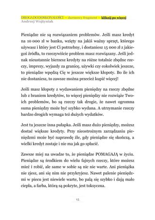 DROGA DO DOSKONAŁOŚCI — darmowy fragment — kliknij po więcej
Andrzej Wojtyniak



Pieniądze nie są rozwiązaniem problemów. Jeśli masz kredyt
na 10 000 zł w banku, wzięty na jakiś ważny sprzęt, którego
używasz i który jest Ci potrzebny, i dostaniesz 15 000 zł z jakie-
goś źródła, to rzeczywiście problem masz rozwiązany. Jeśli jed-
nak nieustannie bierzesz kredyty na różne totalnie zbędne rze-
czy, imprezy, wyjazdy za granicę, używki czy cokolwiek jeszcze,
to pieniądze wpędzą Cię w jeszcze większe kłopoty. Bo ile ich
nie dostaniesz, to zawsze można przecież kupić więcej!

Jeśli masz kłopoty z wydawaniem pieniędzy na rzeczy zbędne
lub z braniem kredytów, to więcej pieniędzy nie rozwiąże Two-
ich problemów, bo są rzeczy tak drogie, że nawet ogromna
suma pieniędzy może być szybko wydana. A utrzymanie rzeczy
bardzo drogich wymaga też dużych wydatków.

Jest tu jeszcze inna pułapka. Jeśli masz dużo pieniędzy, możesz
dostać większe kredyty. Przy nieostrożnym zarządzaniu pie-
niędzmi może być naprawdę źle, gdy pieniądze się skończą, a
wielki kredyt zostaje i nie ma jak go spłacić.

Zawsze miej na uwadze to, że pieniądze POMAGAJĄ w życiu.
Pieniądze są środkiem do wielu fajnych rzeczy, które możesz
mieć i robić, ale same w sobie są nic nie warte. Ani pieniążka
nie zjesz, ani się nim nie przykryjesz. Nawet palenie pieniędz-
mi w piecu jest niewiele warte, bo palą się szybko i dają mało
ciepła, a farba, którą są pokryte, jest toksyczna.


                                15
 