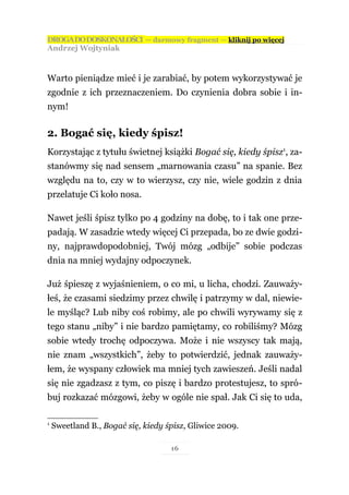 DROGA DO DOSKONAŁOŚCI — darmowy fragment — kliknij po więcej
Andrzej Wojtyniak



Warto pieniądze mieć i je zarabiać, by potem wykorzystywać je
zgodnie z ich przeznaczeniem. Do czynienia dobra sobie i in-
nym!

2. Bogać się, kiedy śpisz!
Korzystając z tytułu świetnej książki Bogać się, kiedy śpisz1, za-
stanówmy się nad sensem „marnowania czasu” na spanie. Bez
względu na to, czy w to wierzysz, czy nie, wiele godzin z dnia
przelatuje Ci koło nosa.

Nawet jeśli śpisz tylko po 4 godziny na dobę, to i tak one prze-
padają. W zasadzie wtedy więcej Ci przepada, bo ze dwie godzi-
ny, najprawdopodobniej, Twój mózg „odbije” sobie podczas
dnia na mniej wydajny odpoczynek.

Już śpieszę z wyjaśnieniem, o co mi, u licha, chodzi. Zauważy-
łeś, że czasami siedzimy przez chwilę i patrzymy w dal, niewie-
le myśląc? Lub niby coś robimy, ale po chwili wyrywamy się z
tego stanu „niby” i nie bardzo pamiętamy, co robiliśmy? Mózg
sobie wtedy trochę odpoczywa. Może i nie wszyscy tak mają,
nie znam „wszystkich”, żeby to potwierdzić, jednak zauważy-
łem, że wyspany człowiek ma mniej tych zawieszeń. Jeśli nadal
się nie zgadzasz z tym, co piszę i bardzo protestujesz, to spró-
buj rozkazać mózgowi, żeby w ogóle nie spał. Jak Ci się to uda,

1
    Sweetland B., Bogać się, kiedy śpisz, Gliwice 2009.

                                    16
 