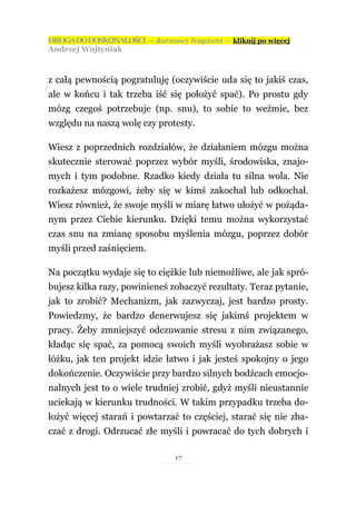 DROGA DO DOSKONAŁOŚCI — darmowy fragment — kliknij po więcej
Andrzej Wojtyniak



z całą pewnością pogratuluję (oczywiście uda się to jakiś czas,
ale w końcu i tak trzeba iść się położyć spać). Po prostu gdy
mózg czegoś potrzebuje (np. snu), to sobie to weźmie, bez
względu na naszą wolę czy protesty.

Wiesz z poprzednich rozdziałów, że działaniem mózgu można
skutecznie sterować poprzez wybór myśli, środowiska, znajo-
mych i tym podobne. Rzadko kiedy działa tu silna wola. Nie
rozkażesz mózgowi, żeby się w kimś zakochał lub odkochał.
Wiesz również, że swoje myśli w miarę łatwo ułożyć w pożąda-
nym przez Ciebie kierunku. Dzięki temu można wykorzystać
czas snu na zmianę sposobu myślenia mózgu, poprzez dobór
myśli przed zaśnięciem.

Na początku wydaje się to ciężkie lub niemożliwe, ale jak spró-
bujesz kilka razy, powinieneś zobaczyć rezultaty. Teraz pytanie,
jak to zrobić? Mechanizm, jak zazwyczaj, jest bardzo prosty.
Powiedzmy, że bardzo denerwujesz się jakimś projektem w
pracy. Żeby zmniejszyć odczuwanie stresu z nim związanego,
kładąc się spać, za pomocą swoich myśli wyobrażasz sobie w
łóżku, jak ten projekt idzie łatwo i jak jesteś spokojny o jego
dokończenie. Oczywiście przy bardzo silnych bodźcach emocjo-
nalnych jest to o wiele trudniej zrobić, gdyż myśli nieustannie
uciekają w kierunku trudności. W takim przypadku trzeba do-
łożyć więcej starań i powtarzać to częściej, starać się nie zba-
czać z drogi. Odrzucać złe myśli i powracać do tych dobrych i

                               17
 