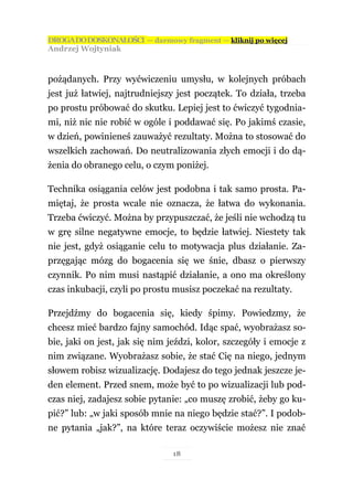 DROGA DO DOSKONAŁOŚCI — darmowy fragment — kliknij po więcej
Andrzej Wojtyniak



pożądanych. Przy wyćwiczeniu umysłu, w kolejnych próbach
jest już łatwiej, najtrudniejszy jest początek. To działa, trzeba
po prostu próbować do skutku. Lepiej jest to ćwiczyć tygodnia-
mi, niż nic nie robić w ogóle i poddawać się. Po jakimś czasie,
w dzień, powinieneś zauważyć rezultaty. Można to stosować do
wszelkich zachowań. Do neutralizowania złych emocji i do dą-
żenia do obranego celu, o czym poniżej.

Technika osiągania celów jest podobna i tak samo prosta. Pa-
miętaj, że prosta wcale nie oznacza, że łatwa do wykonania.
Trzeba ćwiczyć. Można by przypuszczać, że jeśli nie wchodzą tu
w grę silne negatywne emocje, to będzie łatwiej. Niestety tak
nie jest, gdyż osiąganie celu to motywacja plus działanie. Za-
przęgając mózg do bogacenia się we śnie, dbasz o pierwszy
czynnik. Po nim musi nastąpić działanie, a ono ma określony
czas inkubacji, czyli po prostu musisz poczekać na rezultaty.

Przejdźmy do bogacenia się, kiedy śpimy. Powiedzmy, że
chcesz mieć bardzo fajny samochód. Idąc spać, wyobrażasz so-
bie, jaki on jest, jak się nim jeździ, kolor, szczegóły i emocje z
nim związane. Wyobrażasz sobie, że stać Cię na niego, jednym
słowem robisz wizualizację. Dodajesz do tego jednak jeszcze je-
den element. Przed snem, może być to po wizualizacji lub pod-
czas niej, zadajesz sobie pytanie: „co muszę zrobić, żeby go ku-
pić?” lub: „w jaki sposób mnie na niego będzie stać?”. I podob-
ne pytania „jak?”, na które teraz oczywiście możesz nie znać

                                18
 
