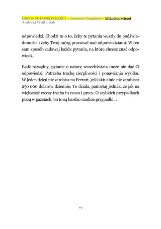 DROGA DO DOSKONAŁOŚCI — darmowy fragment — kliknij po więcej
Andrzej Wojtyniak



odpowiedzi. Chodzi tu o to, żeby te pytania weszły do podświa-
domości i żeby Twój mózg pracował nad odpowiedziami. W ten
sam sposób zadawaj każde pytania, na które chcesz znać odpo-
wiedź.

Bądź rozsądny, pytanie o naturę wszechświata może nie dać Ci
odpowiedzi. Potrzeba trochę cierpliwości i ponawiania wysiłku.
W jeden dzień nie zarobisz na Ferrari, jeśli aktualnie nie zarabiasz
250 000 dolarów dziennie. To działa, pamiętaj jednak, że jak na
większość rzeczy trzeba tu czasu i pracy. O szybkich przypadkach
piszą w gazetach, bo to są bardzo rzadkie przypadki…




                                 19
 