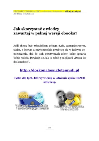 DROGA DO DOSKONAŁOŚCI — darmowy fragment — kliknij po więcej
Andrzej Wojtyniak




Jak skorzystać z wiedzy
zawartej w pełnej wersji ebooka?


Jeśli chcesz być człowiekiem pełnym życia, zaangażowanym,
takim, z którym z przyjemnością przebywa się w jednym po-
mieszczeniu, dąż do tych pozytywnych celów, które sprawią
Tobie radość. Dowiedz się, jak to robić z publikacji „Droga do
doskonałości”.


     http://doskonalosc.zlotemysli.pl

Tylko dla tych, którzy wierzą w istnienie życia PRZED
                          śmiercią.




                               20
 