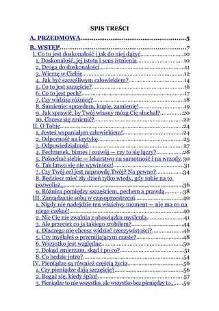 SPIS TREŚCI
A. PRZEDMOWA........................................................5
B. WSTĘP...................................................................7
 I. Co to jest doskonałość i jak do niej dążyć...........................10
   1. Doskonałość, jej istota i sens istnienia.............................10
   2. Droga do doskonałości......................................................11
   3. Wierzę w Ciebie................................................................12
   4. Jak być szczęśliwym człowiekiem?...................................14
   5. Co to jest szczęście?..........................................................16
   6. Co to jest pech?.................................................................17
   7. Czy widzisz różnicę?.........................................................18
   8. Sumienie: sprzedam, kupię, zamienię!............................19
   9. Jak sprawić, by Twój własny mózg Cię słuchał?..............20
   10. Chcesz się zmienić?........................................................22
 II. O Tobie..............................................................................24
   1. Jesteś wspaniałym człowiekiem!......................................24
   2. Odporność na krytykę......................................................25
   3. Odpowiedzialność............................................................27
   4. Fechtunek, biznes i rozwój — czy to się łączy?.................28
   5. Pokochać siebie — lekarstwo na samotność i na wrzody. 30
   6. Tak łatwo się nie wywiniesz!.............................................31
   7. Czy Twój cel jest naprawdę Twój? Na pewno?.................34
   8. Będziesz mieć zły dzień tylko wtedy, gdy sobie na to
   pozwolisz…...........................................................................36
   9. Różnica pomiędzy szczęściem, pechem a prawdą...........38
 III. Zarządzanie sobą w czasoprzestrzeni..............................40
   1. Nigdy nie nadejdzie ten właściwy moment — nie ma co na
   niego czekać!........................................................................40
   2. Nic Cię nie zwalnia z obowiązku myślenia.......................41
   3. Ale przecież co ja takiego zrobiłem?.................................44
   4. Dlaczego nie chcesz widzieć rzeczywistości?...................46
   5. Czy myślałeś o przemijającym czasie?.............................48
   6. Wszystko jest względne....................................................50
   7. Dokąd zmierzam, skąd i po co?.........................................51
   8. Co będzie jutro?...............................................................54
 IV. Pieniądze są również częścią życia...................................56
   1. Czy pieniądze dają szczęście?...........................................56
   2. Bogać się, kiedy śpisz!......................................................57
   3. Pieniądze to nie wszystko, ale wszystko bez pieniędzy to….....59
 