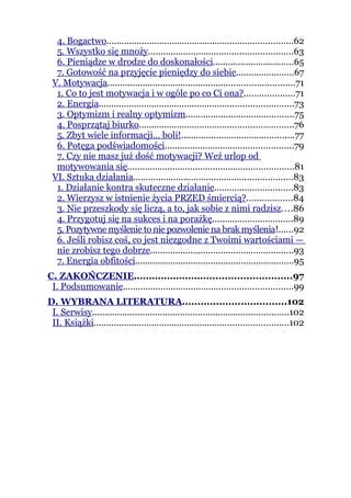 4. Bogactwo..........................................................................62
  5. Wszystko się mnoży.........................................................63
  6. Pieniądze w drodze do doskonałości................................65
  7. Gotowość na przyjęcie pieniędzy do siebie.......................67
 V. Motywacja..........................................................................71
  1. Co to jest motywacja i w ogóle po co Ci ona?....................71
  2. Energia.............................................................................73
  3. Optymizm i realny optymizm...........................................75
  4. Posprzątaj biurko.............................................................76
  5. Zbyt wiele informacji… boli!.............................................77
  6. Potęga podświadomości...................................................79
  7. Czy nie masz już dość motywacji? Weź urlop od
  motywowania się..................................................................81
 VI. Sztuka działania...............................................................83
  1. Działanie kontra skuteczne działanie...............................83
  2. Wierzysz w istnienie życia PRZED śmiercią?..................84
  3. Nie przeszkody się liczą, a to, jak sobie z nimi radzisz....86
  4. Przygotuj się na sukces i na porażkę................................89
  5. Pozytywne myślenie to nie pozwolenie na brak myślenia!......92
  6. Jeśli robisz coś, co jest niezgodne z Twoimi wartościami —
  nie zrobisz tego dobrze.........................................................93
  7. Energia obfitości...............................................................95
C. ZAKOŃCZENIE....................................................97
 I. Podsumowanie...................................................................99
D. WYBRANA LITERATURA..................................102
 I. Serwisy..............................................................................102
 II. Książki.............................................................................102
 
