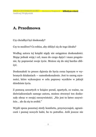 DROGA DO DOSKONAŁOŚCI — darmowy fragment — kliknij po więcej
Andrzej Wojtyniak




A. Przedmowa


Czy chciałbyś być doskonały?

Czy to możliwe? Co robisz, aby zbliżyć się do tego ideału?

Według autora tej książki nigdy nie osiągniesz doskonałości.
Mając jednak wizję i cel, masz do czego dążyć i masz pragnie-
nie, by poprawiać swoje życie. Możesz się do niej bardzo zbli-
żyć.

Doskonałość to proces dążenia do bycia coraz lepszym w wy-
branych działaniach — samodoskonalenie. Jest to szereg czyn-
ności, które wykonujesz w celu poprawy wyników w jakiejś
dziedzinie życia.

Z pomocą zawartych w książce porad, opartych, co ważne, na
doświadczeniach samego autora, możesz stworzyć ten dosko-
nały obraz w swojej rzeczywistości. „Nie jest to łatwe oczywi-
ście… ale da się to zrobić.”

Wyjdź spoza pozornej strefy komfortu, przyzwyczajeń, ograni-
czeń i poznaj nowych ludzi, bo to potrafisz. Jeśli jeszcze nie



                               5
 