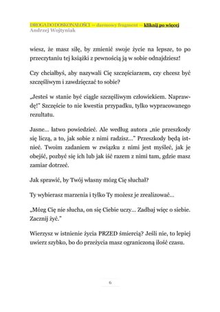 DROGA DO DOSKONAŁOŚCI — darmowy fragment — kliknij po więcej
Andrzej Wojtyniak



wiesz, że masz siłę, by zmienić swoje życie na lepsze, to po
przeczytaniu tej książki z pewnością ją w sobie odnajdziesz!

Czy chciałbyś, aby nazywali Cię szczęściarzem, czy chcesz być
szczęśliwym i zawdzięczać to sobie?

„Jesteś w stanie być ciągle szczęśliwym człowiekiem. Napraw-
dę!” Szczęście to nie kwestia przypadku, tylko wypracowanego
rezultatu.

Jasne… łatwo powiedzieć. Ale według autora „nie przeszkody
się liczą, a to, jak sobie z nimi radzisz…” Przeszkody będą ist-
nieć. Twoim zadaniem w związku z nimi jest myśleć, jak je
obejść, pozbyć się ich lub jak iść razem z nimi tam, gdzie masz
zamiar dotrzeć.

Jak sprawić, by Twój własny mózg Cię słuchał?

Ty wybierasz marzenia i tylko Ty możesz je zrealizować…

„Mózg Cię nie słucha, on się Ciebie uczy… Zadbaj więc o siebie.
Zacznij żyć.”

Wierzysz w istnienie życia PRZED śmiercią? Jeśli nie, to lepiej
uwierz szybko, bo do przeżycia masz ograniczoną ilość czasu.




                               6
 