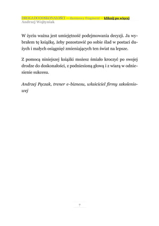 DROGA DO DOSKONAŁOŚCI — darmowy fragment — kliknij po więcej
Andrzej Wojtyniak



W życiu ważna jest umiejętność podejmowania decyzji. Ja wy-
brałem tę książkę, żeby pozostawić po sobie ślad w postaci du-
żych i małych osiągnięć zmieniających ten świat na lepsze.

Z pomocą niniejszej książki możesz śmiało kroczyć po swojej
drodze do doskonałości, z podniesioną głową i z wiarą w odnie-
sienie sukcesu.

Andrzej Pęczak, trener e-biznesu, właściciel firmy szkolenio-
wej




                               7
 