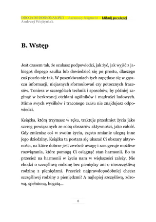 DROGA DO DOSKONAŁOŚCI — darmowy fragment — kliknij po więcej
Andrzej Wojtyniak




B. Wstęp


Jest czasem tak, że szukasz podpowiedzi, jak żyć, jak wyjść z ja-
kiegoś ślepego zaułka lub dowiedzieć się po prostu, dlaczego
coś poszło nie tak. W poszukiwaniach tych zapętlasz się w gąsz-
czu informacji, niejasnych sformułowań czy potocznych fraze-
sów. Toniesz w szczegółach technik i sposobów, by później za-
ginąć w bezkresnej otchłani ogólników i mądrości ludowych.
Mimo swych wysiłków i traconego czasu nie znajdujesz odpo-
wiedzi.

Książka, którą trzymasz w ręku, traktuje przedmiot życia jako
szereg powiązanych ze sobą obszarów aktywności, jako całość.
Gdy zmienisz coś w swoim życiu, często zmianie ulegną inne
jego dziedziny. Książka ta postara się ukazać Ci obszary aktyw-
ności, na które dobrze jest zwrócić uwagę i zasugeruje możliwe
rozwiązania, które pomogą Ci osiągnąć stan harmonii. Bo to
przecież na harmonii w życiu nam w większości zależy. Nie
chodzi o szczęśliwą rodzinę bez pieniędzy ani o nieszczęśliwą
rodzinę z pieniędzmi. Przecież najprawdopodobniej chcesz
szczęśliwej rodziny z pieniędzmi! A najlepiej szczęśliwą, zdro-
wą, spełnioną, bogatą…



                               8
 