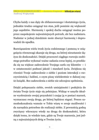 DROGA DO DOSKONAŁOŚCI — darmowy fragment — kliknij po więcej
Andrzej Wojtyniak



Chyba każdy z nas dąży do zbilansowanego i dostatniego życia,
jednakże trudno osiągnąć ten stan, jeśli pominie się większość
jego aspektów. Harmonię i spokój ducha osiągnąć można po-
przez zaspokojenie najważniejszych potrzeb, ale bez nadmiaru.
Nadmiar w jednej dziedzinie może zburzyć harmonię i dopro-
wadzić do upadku.

Rozwiązaniem wielu trosk życia codziennego i pomocą w osią-
gnięciu równowagi okazuje się droga, na której nieustannie dą-
żysz do doskonałości. Dzięki procesowi ciągłego rozwoju osobi-
stego potrafisz wykonać ważne zadania coraz lepiej, co przekła-
da się na większe zadowolenie Twojego szefa czy klientów — i
w ostateczności podnosi jakość i standard życia. Zwiększa się
również Twoje zadowolenie z siebie i poziom interakcji z rze-
czywistością i ludźmi, o czym piszę wielokrotnie w dalszej czę-
ści książki. Bez zadowolenia z siebie nie odczujesz spełnienia.

Dzięki polepszaniu siebie, swoich umiejętności i podejścia do
świata Twoje życie staje się pełniejsze. Widząc w umyśle ideal-
ne wyobrażenie swojej przyszłości i czując ją w postaci marzeń,
wyznaczasz swoją drogę, po której będziesz stąpać. Proces sa-
modoskonalenia wzmoże w Tobie wiarę w swoje możliwości i
da narzędzia potrzebne do realizacji siebie. Z pewnością godną
zwycięzcy wkroczysz wtedy na drogę do doskonałości, która
dzięki temu, że wiedzie tam, gdzie są Twoje marzenia, jest jed-
ną z najważniejszych dróg w Twoim życiu.

                                9
 
