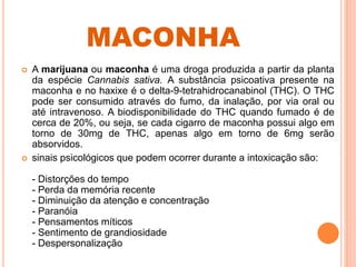 MACONHA
 A marijuana ou maconha é uma droga produzida a partir da planta
da espécie Cannabis sativa. A substância psicoativa presente na
maconha e no haxixe é o delta-9-tetrahidrocanabinol (THC). O THC
pode ser consumido através do fumo, da inalação, por via oral ou
até intravenoso. A biodisponibilidade do THC quando fumado é de
cerca de 20%, ou seja, se cada cigarro de maconha possui algo em
torno de 30mg de THC, apenas algo em torno de 6mg serão
absorvidos.
 sinais psicológicos que podem ocorrer durante a intoxicação são:
- Distorções do tempo
- Perda da memória recente
- Diminuição da atenção e concentração
- Paranóia
- Pensamentos míticos
- Sentimento de grandiosidade
- Despersonalização
 