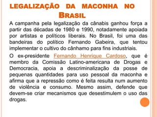 LEGALIZAÇÃO DA MACONHA NO
BRASIL
A campanha pela legalização da cânabis ganhou força a
partir das décadas de 1980 e 1990, notadamente apoiada
por artistas e políticos liberais. No Brasil, foi uma das
bandeiras do político Fernando Gabeira, que tentou
implementar o cultivo do cânhamo para fins industriais.
O ex-presidente Fernando Henrique Cardoso, que é
membro da Comissão Latino-americana de Drogas e
Democracia, apoia a descriminalização da posse de
pequenas quantidades para uso pessoal da maconha e
afirma que a repressão como é feita resulta num aumento
de violência e consumo. Mesmo assim, defende que
devem-se criar mecanismos que desestimulem o uso das
drogas.
 