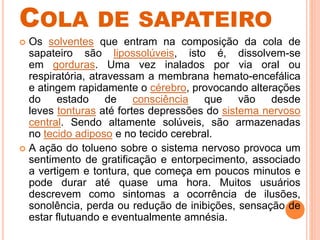 COLA DE SAPATEIRO
 Os solventes que entram na composição da cola de
sapateiro são lipossolúveis, isto é, dissolvem-se
em gorduras. Uma vez inalados por via oral ou
respiratória, atravessam a membrana hemato-encefálica
e atingem rapidamente o cérebro, provocando alterações
do estado de consciência que vão desde
leves tonturas até fortes depressões do sistema nervoso
central. Sendo altamente solúveis, são armazenadas
no tecido adiposo e no tecido cerebral.
 A ação do tolueno sobre o sistema nervoso provoca um
sentimento de gratificação e entorpecimento, associado
a vertigem e tontura, que começa em poucos minutos e
pode durar até quase uma hora. Muitos usuários
descrevem como sintomas a ocorrência de ilusões,
sonolência, perda ou redução de inibições, sensação de
estar flutuando e eventualmente amnésia.
 