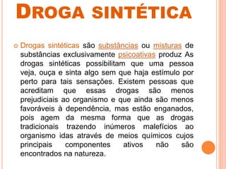 DROGA SINTÉTICA
 Drogas sintéticas são substâncias ou misturas de
substâncias exclusivamente psicoativas produz As
drogas sintéticas possibilitam que uma pessoa
veja, ouça e sinta algo sem que haja estímulo por
perto para tais sensações. Existem pessoas que
acreditam que essas drogas são menos
prejudiciais ao organismo e que ainda são menos
favoráveis à dependência, mas estão enganados,
pois agem da mesma forma que as drogas
tradicionais trazendo inúmeros malefícios ao
organismo idas através de meios químicos cujos
principais componentes ativos não são
encontrados na natureza.
 