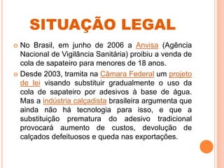 SITUAÇÃO LEGAL
 No Brasil, em junho de 2006 a Anvisa (Agência
Nacional de Vigilância Sanitária) proibiu a venda de
cola de sapateiro para menores de 18 anos.
 Desde 2003, tramita na Câmara Federal um projeto
de lei visando substituir gradualmente o uso da
cola de sapateiro por adesivos à base de água.
Mas a indústria calçadista brasileira argumenta que
ainda não há tecnologia para isso, e que a
substituição prematura do adesivo tradicional
provocará aumento de custos, devolução de
calçados defeituosos e queda nas exportações.
 