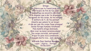 Um charro que tu fumes pode ser:
O princípio do fim da tua vida!
É doença que se encontra decidida:
A te enganar que a dor te dá prazer!
Se apossa do teu corpo, do teu sangue!
É senhora de ti, do teu pensar!
Amante que jamais te vai largar,
A não ser que teu corpo fique exangue!
Serás farrapo humano retalhado!
Pela maldita droga dominado,
Vais viver na maior promiscuidade!
Teu corpo corroído, estropiado...
A que foi pelo vício condenado;
É mais um morto vivo... sem vontade!
Droga
Alfredo Dos Santos Mendes
Lagos - Algarve - Portugal
02/06/2022
 