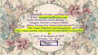 Formatação e Criação: Luzia Gabriele
E-mail: luziagabriele@hotmail.com
Texto: Alfredo Dos Santos Mendes
Imagens: Internet e Arquivo Pessoal
Música: Enrique Chia Todavia Instrumental
http://www.slideshare.net/luziagabriele
https://www.youtube.com/channel/UCAdCeCGHGTxtxQskjl4zko
w
Data: 27 de Agosto de 2023
Fortaleza - Ce - Brasil
 
