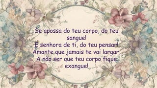 Se apossa do teu corpo, do teu
sangue!
É senhora de ti, do teu pensar!
Amante que jamais te vai largar,
A não ser que teu corpo fique
exangue!
 