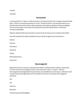 -Kanabis.
-Opioidet
Stimulantët
E njohurgjithashtusi “ngrites”,përdorimikryesori stimuluesveështë rritjae energjisë,përqendrimidhe
zgjimi.Thuhetse stimuluesitsigurojnënjë “nxitim”.Në afattë shkurtër,stimuluesitbesohetse rrisin
produktivitetindhe performancën,ndërsaprodhojnë një kënaqësi të ngazëllyer.Në planinafatgjatë,
stimuluesitjanë tepërnvarrese dhe kanë një potencial shumë të lartë përabuzim.Shembuj të
stimuluesve përfshijnë:
Adderall.Adderall është një ilaçi përshkruarzakonishtpërtë trajtuarata me narkolepsi dhe ADHD....
Steroidëtanabolikë.Steroidëtanabolikë janë ilaçesintetike të ngjashme me testosteronin....
Kokaina
Concerta
Krak Kokain
Dexedrine
Ecstasy
Methamphetamine
Amfetamin
Halucinogjenët
Nganjëherë referuarsi disociues,ndryshojnë perceptimine përdoruesitpërrealitetin,shpeshduke
rezultuarnë halucinacionedëgjimoredhe vizuale,një procesi njohursi "tripper".Edhe pse
halucinogjenëtjanë përgjithësishtmë pakvarësuessesaklasifikimete tjeratë ilaçeve,ndikimete tyre të
menjëhershmejanë përgjithësishtmë të rëndadhe të rrezikshme.Shembuj të halucinogjenëve
përfshijnë:
PCP
LSD
Ketamine
Mescaline
Psilocybin apoKepurdhaMagjike
 