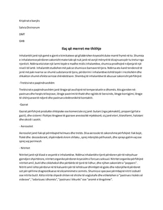 Kripërate banjës
SalviaDivinorum
DMT
GHB
Ilaç që merret me thithje
Inhalantëtjanë një gamë e gjerë e kimikateve që gllabërohenkryesishtduke marrë frymë në to.Shumica
e inhalatorevepërdorenzakonishtmateriale që nukjanë në asnjë mënyrëtë dizajnuarapërtutreturnga
njerëzit.Ndërsaekzistonnjë larmi tepëre madhe midisinhalantëve,shumicaprodhojnë ndjenjatë një
niveli të lartë.Inhalantëtstudiohenmë pakse shumicae barnave të tjera.Ndërsaato kanë tendencë të
jenë më pak nvarrse se shumë substancatë tjera,përdorimi i inhalantëve ështëtepëri rrezikshëmdhe
shkaktonshumë efekteserioze shëndetësore.Shembuj të inhalantëvetë abuzuarzakonishtpërfshijnë:
-Tretësirate paqëndrueshëm
Tretësirate paqëndrueshëmjanë lëngjeqë avullojnënë temperaturëne dhomës.Atogjendennë:
pastruesdhe heqëstë bojrave,lëngje pastrimi të thatë dhe ngjitëstë benzinës,lëngje korrigjimi,lëngje
të shënjuesvetë ndjerë dhe pastrueselektronikëtë kontaktit.
-Gazrat
Gazrat përfshijnë produkte shtëpiake ose komercialesiçjanë:butani (ngaçakmakët),propani(grilate
gazit),dhe sistemi i ftohjeslëngjeve të gazrave anestezikë mjekësorë,siçjanë eteri,kloroformi,halotani
dhe oksidi i azotit.
- Aerosolet
Aerosoletjanë llakqë përmbajnëhelmuesdhe tretës.Disaaerosole të zakonshmepërfshijnë:llakbojë,
flokë dhe deozedorant,shpërndarëskrem shllaku ,sprej mbrojtëspëlhurash,dhe spraysgatimvaj ose
sprej vaj perimesh
- Nitritet
Nitritetjanë një klasë e veçantë e inhalantëve.Ndërsainhalantëte tjerë përdorenpërtë ndryshuar
gjendjenshpirtërore,nitritetorganikepërdorenkryesishtsi forcuesseksual.Nitritetorganikepërfshijnë
nitritetamil,butil dhe cikloheksil dhe përbërëstë tjerë të lidhur,dhe njihenzakonishtsi "poppers".
Nitriti amil ishte përdorurnë të kaluarënpërtë lehtësuardhimbjetnë gjoksdhe ndonjëherëpërdoret
sot përqëllime diagnostikuesenë ekzaminimete zemrës.Shumicae specave përmbajnënitritizobutil
ose nitrite butil.Këtonitrite shpeshshitennë shishe të voglakafe dhe etiketohensi "pastruesi kokëssë
videove","odorizuesi dhomës","pastruesi lëkurës"ose "aromë e lëngshme".
 