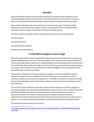 Steroidet
Steroidëtanabolikë përdorenpërdisakushte mjekësore,pornjerëziti përdoringjithashtuatonë
mënyrë të paligjshmenë disaambientesportive.Atai përdorinatopërtë rritur masëne muskujve,
performancëndhe qëndrueshmërinëdhe përtë shkurtuarkohëne rikuperimitmidisstërvitjeve.
Ilaçetrrjedhinartificialishtngatestosteroni kryesori hormonitmashkullor.Testosteroni është i
rëndësishëmpërpromovimindhe ruajtjene rritjessë muskujvedhe zhvillimine karakteristikave
sekondare të seksitmashkull,siçështënjë zë i thelluardhe flokëte fytyrës.
Testosteroni (Axiron,Androgel,Fortesta,Testopel,i fortë,Delatestryl,Testim,Androderm)
Androstenedione.
Stanozolol (Winstrol)
Nandrolone (Deca-Durabolin)
Methandrosteolone (Dianabol).
3.3.Klasifikimi I drogave ne baze te ligjit
Në shumë vende të botës,trafikui drogësështë i ndaluartë inkriminuarnë KodinPenal si vepërpenale.
Në RepublikëMaqedonia,kylloj krimi i lidhurme drogënështë i inkriminuarnë 21 kapituj tëKodi Penal.
Prodhimi dhe shpërndarjae paautorizuare narkotikëveilaçe,substancapsikotrope dhe prekursorë(neni
215 i KP) dhe Mundësimipërdorimi i drogës(neni216 i KP) janë veprapenale përtë cilatatojanëdënime
me burg për autorët.Në disavende,siç është Kina,Trafikimi i paligjshëmi Iranitose Singaporitështë i
dënueshëmedhe me dëniminme vdekje.
Ne Republikene MaqedonisVeriore nukegzistonnje kategori e vecantperklasifikiminllojeve te
ndryshme te drogave siceshte ne SHBA ku mundte denoheshpernje llojdroge me me shume
sanksione te ashprase sa nje lloj tjeterte drogeskemi ne KPRMV 2 nene kryesore qe denohen215 dhe
216 por kemi ligjin Ligji përmedicine dhe ndihmemjeksore 6
qe jepdefinicione te ndryshme perilacet
dhe substancat...
P.shne SH.B.A. QeveriaFederalemiratoi Aktine Kontrolluartë Substancave në 1970 në përgjigje të
epidemisë së drogës.Kyaktpërcaktoi pesë klasifikimetë ilaçeve,ose orare.Orari I vendosenilaçetdhe
përcaktohetngaligjshmëriadhe vlerae përdorimeve të mundshmemjekësore,së bashkume
potencialinpërabuzimdhe niveline rrezikuttë varësisë.Përjashtimngakjojanë traktatet
ndërkombëtare.Shtetete Bashkuaraduhettë klasifikojnë ilaçetë caktuaranë orare të caktuara përt'u
pajtuarme marrëveshjetë caktuaradiplomatike,siçështë Konventae VetëmpërDrogatNarkotike.
Disashembuj të barnave që janë në secilinorar:
6 http://zdravstvo.gov.mk/wp-content/uploads/2015/10/1-ZAKON-ZA-LEKOVITE-I-MEDITSINSKITE-POMAGALA-
106.07.pdf
 
