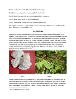 Orari 1: marihuanë,heroinë,LSD,ekstazë dhe kërpudhamagjike
Orari 2: kokaina,meta,oksikodoni,Adderall,Ritalindhe Vicodin
Orari 3: Tylenol me kodeinë,ketaminë,steroidanabolikdhe testosteron
Orari i 4: Xanax,Soma,Darvocet,Valiumdhe Ambien
Orari 5: RobitussinAC,Lomotil,Motofen,Lyricadhe Parepectolin
Në përgjithësi,orari 1dhe 2 ilaçetkanë më së shumti kufizime rregullatore përkërkime,furnizimdhe
akses,dhe orari 5 i barnave kamë së paku.
4.0.KOKAINA
Kokaina(Fig.1-2.),e njohuredhe si koks,është një stimuluesi fortë që përdoretmë shpeshsi një ilaç
rekreativ.Zakonishtështë krefur,thithursi tym, ose tretetdhe injektohetnë një venë.Efektetmendore
mundtë përfshijnë humbjene kontaktitme realitetin,një ndjenjëtë fortë të lumturisëose agjitacion.
Simptomatfizikemundtë përfshijnënjë rrahje të shpejtëtë zemrës,djersitje dhe pupilsattë mëdhenj.
Dozat e larta mundtë rezultojnë në presionshumë të lartë të gjakutose temperaturëne trupit.Efektet
fillojnëbrendasekondavederi në minutatë përdorimitdhe zgjasinngapesë deri në nëntëdhjetë
minuta.Kokainakanjë numërtë vogël të përdorimeve të pranuaramjekësoresi mpirje dhe ulje të
gjakderdhjesgjatë operacionittë hundës.7
Figura1 Figura2
Kokainaështë e varurpër shkaktë ndikimittë saj në rrugëne shpërblimitnë tru.Pasnjë periudhe të
shkurtërpërdorimi,ekzistonrrezikui lartë që të shfaqetvarësia.Përdorimi i tij gjithashturritrrezikun
përgoditje në tru,infarkttë miokardit,problemetë mushkërivete ataqë e pinë duhanin,infeksionetë
gjakutdhe vdekje të papriturkardiake.Kokainae shiturnë rrugë zakonishtpërzihetme anestezikë
7 https://en.wikipedia.org/wiki/Cocaine
 