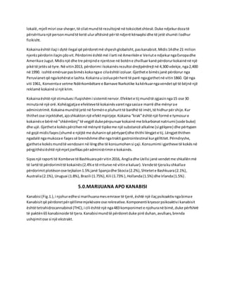 lokalë, mjell misri ose sheqer,të cilatmundtë rezultojnë në toksicitetshtesë.Duke ndjekurdozatë
përsërituranjë personmundtë ketë uluraftësinë përtë ndjerë kënaqësi dhe të jetë shumëi lodhur
fizikisht.
Kokainaështë ilaçi i dytë ilegal që përdoretmë shpeshglobalisht,paskanabisit.Midis14dhe 21 milion
njerëzpërdorinilaçinçdovit.Përdorimi është më i larti në Amerikëne Veriute ndjekurngaEvropadhe
Amerikae Jugut.Midisnjë dhe tre përqinde njerëzve në botëne zhvilluarkanë përdorurkokainënë një
pikë të jetëssë tyre.Në vitin2013, përdorimi i kokainësrezultoi drejtpërdrejtnë 4,300 vdekje,nga2,400
në 1990. isshtë emëruarpasbimëskokangae cilaështë izoluar.Gjethete bimësjanë përdorur nga
Peruvianetqë ngakohërate lashta.Kokainauizoluapërherë të parë ngagjethetnë vitin1860. Që nga
viti 1961, Konventae vetme Ndërkombëtare e Barnave Narkotike kakërkuarngavendetqë të bëjnë një
reklamë kokainë si një krim.
Kokainaështë një stimuluesi fuqishëmi sistemitnervor.Efektete tij mundtë zgjasinnga15 ose 30
minutanë një orë.Kohëzgjatjae efektevetë kokainësvaretngasasiae marrë dhe mënyrae
administrimit.Kokainamundtë jetë në formëne pluhurittë bardhë të imët,të hidhurpërshije.Kur
thithetose injektohet,ajoshkaktonnjë efektmpirjeje.Kokaina “krak”është një formë e tymosure
kokainëse bërë në "shkëmbinj"të vegjël dukepërpunuarkokainë me bikarbonatnatriumi(sode buke)
dhe ujë. Gjethete kokëspërzihennë mënyrë tipikeme një substancë alkaline (si gëlqere) dhe përtypen
në gojë midisfaqes(shumë e njëjtë me duhaninqë përtypet)dhe thithi lëngjete tij.Lëngjetthithen
ngadalë ngamukozae faqessë brendshme dhe ngatrakti gastrointestinal kurgëlltitet.Përndryshe,
gjethete kokësmundtë vendosen në lëngdhe të konsumohensi çaji.Konsumimi i gjetheve të kokësnë
përgjithësiështë njëmjetjoefikaspëradministrimine kokainës.
Sipasnjë raporti të Kombeve të Bashkuarapërvitin2016, Angliadhe Uellsi janë vendetme shkallënmë
të lartë të përdorimittë kokainës(2.4%e të rriturve në vitine kaluar).Vendetë tjerakushkallae
përdorimitplotësonose tejkalon1.5%janë Spanjadhe Skocia(2.2%),Shtetete Bashkuara(2.1%),
Australia(2.1%),Uruguai (1.8%),Brazili (1.75%),Kili (1.73% ),Hollanda(1.5%) dhe Irlanda(1.5%).
5.0.MARIJUANA APO KANABISI
Kanabisi (Fig.1.),i njohuredhesi marihuanamesemrave të tjerë,është një ilaçpsikoaktivngabimae
Kanabisitqë përdoretpërqëllimemjekësore ose rekreative.Komponenti kryesorpsikoaktivi kanabisit
është tetrahidrocannabinol (THC),i cili është një nga483 komponimete njohuranë bimë,duke përfshirë
të paktën65 kanabinoide të tjera.Kanabisimundtë përdoretduke pirë duhan,avullues,brenda
ushqimitose si një ekstrakt.
 