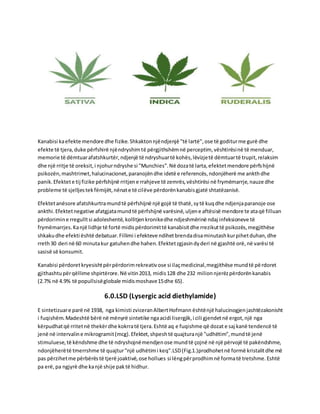 Kanabisi kaefekte mendore dhe fizike.Shkaktonnjëndjenjë "të lartë",ose të goditurme gurë dhe
efekte të tjera,duke përfshirë njëndryshimtë përgjithshëmnë perceptim, vështirësinë të menduar,
memorie të dëmtuarafatshkurtër,ndjenjë të ndryshuartë kohës,lëvizjetë dëmtuartë trupit,relaksim
dhe një rritje të oreksit,i njohurndryshe si "Munchies".Në dozatë larta,efektetmendore përfshijnë
psikozën,mashtrimet,halucinacionet,paranojëndhe idetë e referencës,ndonjëherë me ankthdhe
panik.Efektete tij fizike përfshijnë rritjene rrahjeve të zemrës,vështirësi në frymëmarrje,nauze dhe
probleme të sjelljestekfëmijët,nënate të cilëve përdorënkanabisgjatë shtatëzanisë.
Efektetanësore afatshkurtramundtë përfshijnë një gojë të thatë,sytë kuqdhe ndjenjaparanoje ose
ankthi.Efektetnegative afatgjatamundtë përfshijnë varësinë,uljene aftësisë mendore te ataqë filluan
përdorimine rregulltsi adoleshentë,kollitjenkronikedhe ndjeshmërinë ndaj infeksioneve të
frymëmarrjes.Kanjë lidhje të fortë midispërdorimittë kanabisitdhe rrezikuttë psikozës,megjithëse
shkakudhe efekti është debatuar.Fillimi i efekteve ndihetbrendadisaminutashkurpihetduhan,dhe
rreth30 deri në 60 minutakur gatuhendhe hahen.Efektetzgjasindyderi në gjashtë orë,në varësi të
sasisë së konsumit.
Kanabisi përdoretkryesishtpërpërdorimrekreativose si ilaçmedicinal,megjithëse mundtë përdoret
gjithashtupërqëllime shpirtërore.Në vitin2013, midis128 dhe 232 milionnjerëzpërdorënkanabis
(2.7% në 4.9% të popullsisëglobale midismoshave15dhe 65).
6.0.LSD (Lysergic acid diethylamide)
E sintetizuare parë në 1938, nga kimisti zviceranAlbertHofmann ështënjë halucinogjenjashtëzakonisht
i fuqishëm.Madeshtë bërë në mënyrë sintetike ngaacidi lisergjik,i cili gjendetnë ergot,një nga
kërpudhatqë rritetnë thekërdhe kokrratë tjera.Eshtë aq e fuqishme që dozat e saj kanë tendencë të
jenë në intervaline mikrogramit(mcg).Efektet,shpeshtë quajturanjë "udhëtim",mundtë jenë
stimuluese,të këndshme dhe të ndryshojnëmendjenose mundtë çojnë në një përvojë të pakëndshme,
ndonjëherëtë tmerrshme të quajtur"një udhëtimi keq".LSD(Fig.1.)prodhohetnë formë kristalitdhe më
pas përzihetme përbërëstë tjerë joaktivë,ose hollues si lëngpërprodhimnë formatë tretshme.Eshtë
pa erë,pa ngjyrë dhe kanjë shije paktë hidhur.
 