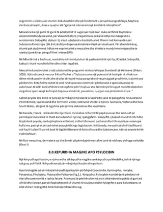 regjistrimi uvlerësuasi shumë i diskutueshëmdhe përfundimishtupërjashtuangashfaqja,Mayhew
vlerësoi përvojën,duke e quajturatë "gjëjamë interesanteqë kambërë ndonjëherë".
Mescaline kanjë gamë të gjerë të përdorimittë sugjeruarmjekësor,duke përfshirë trajtimine
alkoolizmitdhe depresionit,përshkaktë këtyre çrregullimeveqë kanë lidhjeme mangësitë e
serotoninës.Sidoqoftë,statusi i tij si një substancë e kontrolluarnë OraninInë Konventënpër
SubstancaPsikotrope (SH.B.A.) kufizondisponueshmërinë e ilaçitpërstudiuesit.Përshkaktë kësaj,
shumë pakstudime në lidhje me veprimtarinë e mescalinedhe efektete mundshme terapeutikete
njerëzitjanë kryerqë ngafillimi i viteve1970.
Në Mbretërinë e Bashkuar,meskalinanë formë pluhuri të pastruarështë një ilaçi KlasitA.Sidoqoftë,
kaktusi i tharë mund të blihetdhe shitetlegalisht.
Mescaline konsiderohetsi një substancë 9e programitnë Australi sipasStandardittë Helmeve (Shkurt
2020). Një substancë me orar 9 klasifikohetsi "Substancame një potencial të lartë përtë shkaktuar
dëme në ekspozimtë ulëtdhe të cilatkërkojnëmasaparaprake të veçantagjatë prodhimit,trajtimitose
përdorimit.Këtohelme duhettë jenë në dispozicionvetëmpërpërdoruesite specializuarose të
autorizuar,të cilëtkanë aftësitë e nevojshmepërt'i trajtuarato. Në mënyrë të sigurtmundtë zbatohen
rregullore speciale që kufizojnë disponueshmërinë,posedimin,ruajtjenose përdorimine tyre."
Caktetpeyote dhe bimë të tjeraqë përmbajnë mescalinë si SanPedrojanë të paligjshme në Australinë
Perëndimore,Queenslanddhe TerritorinVerior,ndërsanë shtetete tjerasi Tasmania,Victoriadhe New
SouthWales,ato janë të ligjshme përqëllime dekorative dhe kopshtarie.
Në Kanada,Francë,Hollandë dhe Gjermani,mescalina në formë të papërpunuardhe kaktusëtqë
përmbajnë mescalinëtë thatë konsiderohennjë ilaçi paligjshëm.Sidoqoftë,çdokushmundtë rritetdhe
të përdorë peyote,ose Lophophorawilliamsii,si dhe Echinopsispachanoidhe Echinopsisperuvianapa
kufizime,pasi që ai përjashtohetposaçërishtnga legjislacioni. Në Kanada,mescalinaështë klasifikuarsi
një ilaçIII i planifikuarnë bazë të Ligjittë Barnave të Kontrolluaradhe Substancave,ndërsapeyoteështë
e përjashtuar.
Në Rusi mescaline,derivatete saj dhe bimëtqë përmbajnë mescaline janë të ndaluarasi droganarkotike
(Orari I)
8.0.KEPURDHA MAGJIKE APO PSYLOCIBIN
Një kërpudhapsilocybin,e njohuredhe si kërpudhamagjike ose kërpudhapsikhedelike,është njënga
një grup polifiletiki kërpudhaveqë përmbajnëpsilocybindhe psilocin.
Gjenbiologjike që përmbajnë kërpudhapsilocybinpërfshijnëCopelandia,Gymnopilus,Inocybe,
Panaeolus,Pholiotina,Pluteusdhe Psilocybe(Fig.1.) .KërpudhatPsilocybinmundtë jenë përdorurnë
ritetdhe ceremonitë e lashtafetare.Atomundtë përshkruhennë artinshkëmbortë epokëssë guritnë
Afrikë dhe Evropë,porpërfaqësohenmë së shumti në skulpturatdhe hylogrifete para-kolumbiane,të
cilatshihennë të gjithë AmerikënQendrore dhe Jug.
 