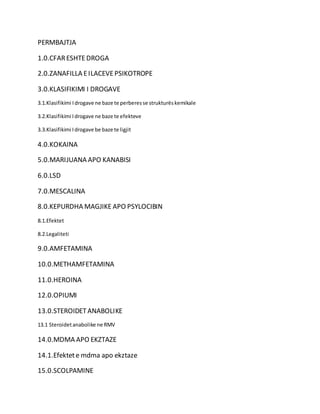 PERMBAJTJA
1.0.CFARESHTEDROGA
2.0.ZANAFILLA EILACEVEPSIKOTROPE
3.0.KLASIFIKIMI I DROGAVE
3.1.Klasifikimi Idrogave ne baze te perberesse strukturëskemikale
3.2.Klasifikimi Idrogave ne baze te efekteve
3.3.Klasifikimi Idrogave be baze te ligjit
4.0.KOKAINA
5.0.MARIJUANA APO KANABISI
6.0.LSD
7.0.MESCALINA
8.0.KEPURDHA MAGJIKE APO PSYLOCIBIN
8.1.Efektet
8.2.Legaliteti
9.0.AMFETAMINA
10.0.METHAMFETAMINA
11.0.HEROINA
12.0.OPIUMI
13.0.STEROIDETANABOLIKE
13.1 Steroidetanabolike ne RMV
14.0.MDMA APO EKZTAZE
14.1.Efektete mdma apo ekztaze
15.0.SCOLPAMINE
 