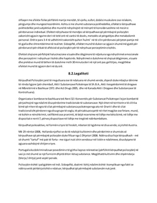 shfaqenme efekte fizike përfshirë marrje mendsh,të vjella,eufori,dobësimuskulore ose relaksim,
përgjumje dhe mungesë koordinimi. Ashtusi me shumë substancapsikhedelike,efektete kërpudhave
psikhedelike janësubjektive dhe mundtë ndryshojnë në mënyrë të konsiderueshme në mesine
përdoruesve individual.Efektetndryshuese të mendjessë kërpudhaveqë përmbajnë psilocybin
zakonishtzgjasinngatre deri në tetë orë në varësi të dozës,metodëssë përgatitjesdhe metabolizmit
personal.Orëte para 3-4 të udhëtimitzakonishtquhen'kulmi' në të cilinpërdoruesi përjetonpamje më
të gjalladhe shtrembërimenë realitet.Sidoqoftë,efektetmundtë dukense zgjasinshumëmë gjatë për
përdoruesitpërshkaktë aftësisësë psilocybinpërtë ndryshuarperceptimine kohës.
Efektetshqisore përfshijnë halucinacione vizualedhe dëgjimoretë ndjekurangandryshimetemocionale
dhe perceptimi i ndryshuari kohësdhe hapësirës.Ndryshimete dukshmenë shqisatdëgjimore,vizuale
dhe prekëse mundtë bëhentë dukshme rreth30minutaderi në një orë pas gelltitjes,megjithëse
efektetmundtë zgjasinderi në dyorë.
8.2.Legaliteti
KërpudhatPsilocybinjanë të rregulluaraose të ndaluaranë shumë vende,shpeshdukembajturdënime
të rëndaligjore (përshembull,Akti i SubstancavePsikotrope të Sh.B.A.,Akti i keqpërdorimittë drogave
në Mbretërinë e Bashkuar1971 dhe Act Drugs 2005, dhe në KanadaAkti i Drogave dhe Substancave të
Kontrolluara).
Organizatae kombeve te bashkuaratek Neni 32i KonventëspërSubstancatPsikotropei lejonkombettë
përjashtojnë ngandalimi disapërdorime tradicionale të substancave:Një shtetnë territorine të cilitka
bimë që rritentë egra të cilat përmbajnë substancapsikotropengaatonë OraritI dhe të cilat
tradicionalishtpërdorenngadisagrupe të vogla,të përcaktuaraqartë në ritetmagjike ose fetare,mund,
në kohëne nënshkrimit,ratifikimitose pranimit,të bëjë rezervime në lidhje me këtobimë,në lidhje me
dispozitate nenit7,përveçdispozitavenë lidhje me tregtinë ndërkombëtare.
Kërpudhatpsikoaktive,në formëne tyre të freskët,mbetentë ligjshmenë disavende,siçështë Austria.
Më 29 nëntor2008, Hollandanjoftoi se dotë ndalojë kultivimindhe përdorimine shumicëssë
kërpudhave që përmbajnë psilocybinduke filluarnga1 Dhjetori 2008. Ndërsadisalloje kërpudhash - më
së shumti "tartuf"më pak të forta- me siguri nukishinvendosurnë listëne ndalimeve,disadyqane të
zgjuaravazhdojnë shitjene tyre.
Portugaliakadekriminalizuarposedimine të gjithailaçeve rekreative (përfshirë kërpudhatpsilocybin) në
sasi jo më shumë se një furnizimdhjetëditori kësaj substance.Megjithatëkultivimi dhe shpërndarja
(blerja/shitja) janë vepërpenale.
Psilocybinështë i paligjshëmnë Indi.Sidoqoftë,zbatimi i këtij ndalimiështë i komplikuarngafakti se
ndërsavetë përbërjaështë e ndaluar,kërpudhatqë përmbajnë substancënnukjanë.
 