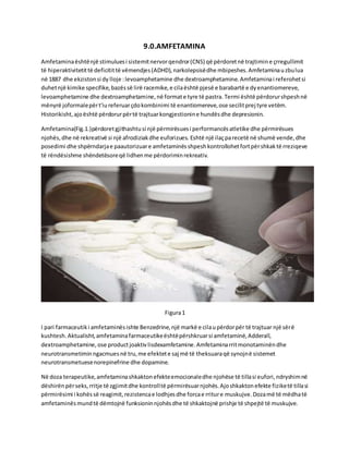 9.0.AMFETAMINA
Amfetaminaështënjë stimuluesi sistemitnervorqendror(CNS) që përdoretnë trajtimine çrregullimit
të hiperaktivitetittë deficitittë vëmendjes(ADHD),narkolepsisëdhe mbipeshes.Amfetaminauzbulua
në 1887 dhe ekzistonsi dy lloje :levoamphetamine dhe dextroamphetamine.Amfetaminai referohetsi
duhetnjë kimike specifike,bazëssë lirë racemike,e cilaështë pjesë e barabartë e dyenantiomereve,
levoamphetamine dhe dextroamphetamine,në formate tyre të pastra. Termi është përdorurshpeshnë
mënyrë joformalepërt'iureferuarçdokombinimi të enantiomereve,ose secilitprej tyre vetëm.
Historikisht,ajoështë përdorurpërtë trajtuarkongjestionine hundësdhe depresionin.
Amfetamina(Fig.1.)përdoretgjithashtusi një përmirësuesi performancësatletike dhe përmirësues
njohës,dhe në rekreativë si një afrodiziakdhe euforizues. Eshtë një ilaçparecetë në shumë vende,dhe
posedimi dhe shpërndarjae paautorizuare amfetaminësshpeshkontrollohetfortpërshkaktë rreziqeve
të rëndësishme shëndetësoreqë lidhenme përdoriminrekreativ.
Figura1
I pari farmaceutiki amfetaminësishte Benzedrine,një markë e cilaupërdorpër të trajtuar një sërë
kushtesh.Aktualisht,amfetaminafarmaceutikeështëpërshkruarsi amfetaminë,Adderall,
dextroamphetamine,ose productjoaktivlisdexamfetamine.Amfetaminarritmonotaminëndhe
neurotransmetiminngacmuesnë tru,me efektete saj më të theksuaraqë synojnë sistemet
neurotransmetuesenorepinefrine dhe dopamine.
Në doza terapeutike,amfetaminashkaktonefekteemocionaledhe njohëse të tillasi eufori,ndryshimnë
dëshirënpërseks,rritje të zgjimitdhe kontrolltë përmirësuarnjohës.Ajoshkaktonefekte fiziketë tillasi
përmirësimi i kohëssë reagimit,rezistencae lodhjesdhe forcae rriture muskujve.Dozamë të mëdhatë
amfetaminësmundtë dëmtojnë funksioninnjohësdhe të shkaktojnë prishje të shpejtë të muskujve.
 