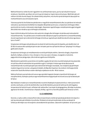 Methamfetamina është shumëi ngjashëmme amfetaminate tjera,porka një ndryshimkryesor
strukturor.Kjoështë,ajoshkonnë trurintuaj më shpejtse ilaçete tjerastimuluese.Methbënqë jutë
ndiheni të lartë shumë shpejt.Përshkaktë këtij ndryshimi,më shumë njerëzkërkojnë të abuzojnë me
methamfetamin sesastimuluesite tjerë.
Tolerancapritettë zhvillohetme përdorimine rregullttë metamfetaminësdhe,kurpërdoretnë mënyrë
rekreative,kjotolerancë zhvillohetme shpejtësi.Në përdoruestë varur,simptomate tërheqjeslidhen
pozitivishtme niveline tolerancësndaj drogës.Depresioni ngatërheqjae metafetaminëszgjatmë gjatë
dhe është më e rëndë se ajo e tërheqjessë kokainës.
Sipasrishikimitaktual të Cochrane mbi varësinë e drogësdhe tërheqjennë përdoruesitrekreativë të
metamfetaminës,"kurpërdoruesite rëndë kronikë ndërpresinpapriturpërdorimine [metamfetaminës],
shumë raportojnë një sindromëtë tërheqjestë kufizuar ngakohaqë ndodhbrenda24 orëve nga dozae
tyre e fundit".
Simptomate tërheqjestekpërdoruesitme dozë të lartë kronike janë të shpeshta,që ndodhinderi në
87.6% të rasteve dhe vazhdojnë përtre deri në katërjavë me një fazë të shënuar"përplasje"të shfaqur
gjatë javëssë parë.
Simptomate tërheqjessë metafetaminësmundtë përfshijnë ankthin,lakminëe drogës,disponimin
dysforik,lodhjen,oreksine rritur,lëvizjene rriturose uljene lëvizjes,mungesëne motivimit,
pagjumësinëose përgjumjen,dhe ëndrrate gjallaose të kthjellta.
Metafetaminaqë është e pranishme në rrjedhëne gjakuttë një nëne mundtë kalojë përmesplacentës
në një fetusdhe të sekretohetnë qumështine gjirit.Foshnjate linduranganënatabuzuese të
metamfetaminësmundtë pësojnë njësindromëtë tërheqjesneonatale,me simptomaqë përfshijnë
modele të gjumitjonormal,ushqyerje të dobët,dridhjedhe hipertoni.Kysindromi tërheqjesështë
relativishti butë dhe kërkonvetëmndërhyrje mjekësorenë afer 4% të rasteve.
Ndërsafoshnjate porsalinduratë varuranga opioidettregojnë shenjate mprehtatë tërheqjessë
menjëhershme,foshnjate prekurangametamfetaminatregojnëpakmë shumë sesanjë tendencë për
të fjetur.
Një mbidozë e moderuare metamfetaminësmundtë shkaktojësimptomatë tillasi:ritëmjonormal të
zemrës,konfuzion,urinimtë vështirë dhe /ose të dhimbshëm,presiontë lartë ose të ulëttë gjakut,
temperaturë të lartë të trupit,refleksetmbi-aktivedhe /ose tepërtë përgjegjshme,dhimbje muskulore,
agjitaciontë rëndë ,frymëmarrje e shpejtë,dridhje,ngurrimurinardhe paaftësi përtë kaluarurinën.
11.0.HEROINA
Heroinë,e njohuredhe si diamorfinë midisemravetë tjerë,ështënjë opioidqë përdoretmë shpeshsi
një ilaçrekreativpërefektete tij euforike. Përdoretnë mënyrëmedicinale në disavendepërtë
lehtësuardhimbjenose në terapinë e zëvendësimittë opioideve. Zakonishtinjektohet në një venë,por
 