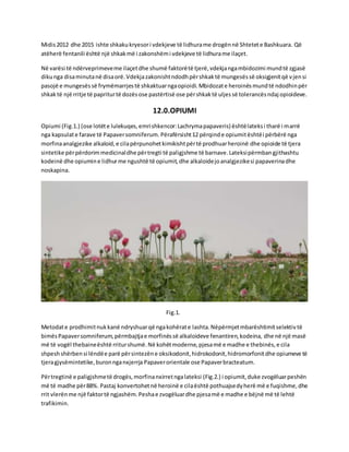 Midis2012 dhe 2015 ishte shkakukryesori vdekjeve të lidhurame drogënnë Shtetete Bashkuara. Që
atëherë fentanili është një shkakmë i zakonshëmi vdekjeve të lidhurame ilaçet.
Në varësi të ndërveprimeveme ilaçetdhe shumë faktorëtë tjerë,vdekjangambidozimi mundtë zgjasë
dikunga disaminutanë disaorë.Vdekjazakonishtndodhpërshkaktë mungesëssë oksigjenitqë vjensi
pasojë e mungesëssë frymëmarrjestë shkaktuarngaopioidi.Mbidozate heroinësmundtë ndodhinpër
shkaktë një rritje të papriturtë dozësose pastërtisë ose përshkaktë uljessë tolerancësndaj opioideve.
12.0.OPIUMI
Opiumi (Fig.1.) (ose lotëte lulekuqes,emrishkencor:Lachrymapapaveris) ështëlateksi tharë i marrë
nga kapsulate farave të Papaversomniferum. Përafërsisht12 përqinde opiumitështëi përbërë nga
morfinaanalgjezike alkaloid,e cilapërpunohetkimikishtpërtë prodhuarheroinë dhe opioide të tjera
sintetike përpërdorimmedicinaldhe përtregti të paligjshme të barnave.Lateksipërmbangjithashtu
kodeinë dhe opiumine lidhurme ngushtë të opiumit,dhe alkaloidejoanalgjezikesi papaverinadhe
noskapina.
Fig.1.
Metodate prodhimitnukkanë ndryshuarqë ngakohërate lashta.Nëpërmjetmbarështimitselektivtë
bimësPapaversomniferum,përmbajtjae morfinëssë alkaloideve fenantiren,kodeina, dhe në një masë
më të vogël thebaineështë rriturshumë.Në kohëtmoderne,pjesamë e madhe e thebinës,e cila
shpeshshërbensi lëndëe parë përsintezëne oksikodonit,hidrokodonit,hidromorfonitdhe opiumeve të
tjeragjysëmintetike,buronnganxjerrja Papaverorientale ose Papaverbracteatum.
Përtregtinë e paligjshmetë drogës,morfinanxirretngalateksi (Fig.2.) i opiumit,duke zvogëluarpeshën
më të madhe për88%. Pastaj konvertohetnë heroinë e cilaështë pothuajsedyherë më e fuqishme,dhe
rrit vlerënme një faktortë ngjashëm.Peshae zvogëluardhe pjesamë e madhe e bëjnë më të lehtë
trafikimin.
 