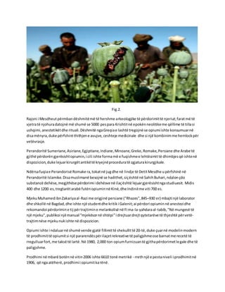 Fig.2.
Rajoni i Mesdheutpërmbandëshmitëmë të hershme arkeologjike të përdorimittë njeriut;faratmë të
vjetratë njohuradatojnë më shumë se 5000 pespara Krishtitnë epokënneolitikeme qëllime të tillasi
ushqimi,anestetikëtdhe rituali.Dëshmitë ngaGreqiae lashtë tregojnë se opiumiishte konsumuarnë
disamënyra,duke përfshirë thithjene avujve, ceshteje medicinale dhe si një kombinimme hemlockpër
vetëvrasje.
Perandoritë Sumeriane,Asiriane,Egjiptiane,Indiane,Minoane,Greke,Romake,Persiane dhe Arabe të
gjithë përdorëngjerësishtopiumin,i cili ishte formamë e fuqishmee lehtësimittë dhimbjesqë ishtenë
dispozicion,duke lejuarkirurgëtantikëtë kryejnëproceduratë zgjaturakirurgjikale.
Ndërsafuqiae Perandorisë Romake ra,tokatnë jugdhe në lindje të DetitMesdhe upërfshinë në
Perandoritë Islamike.Disamuslimanë besojnë se hadithet,siçështë në SahihBuhari,ndalonçdo
substancë dehëse,megjithëse përdorimi i dehësve në ilaçështë lejuargjerësishtngastudiuesit. Midis
400 dhe 1200 es,tregtarëtarabë futënopiuminnë Kinë,dhe Indinëme viti 700 es.
MjekuMuhamedibnZakariyaal-Razi me origjinë persiane ("Rhazes",845–930 er) mbajti një laborator
dhe shkollë në Bagdad,dhe ishte një studentdhe kritiki Galenit;ai përdori opiuminnë anestezidhe
rekomandoi përdorimine tij përtrajtimine melankolisë në Fi ma-la-yahdaraal-tabib,"Në mungesë të
një mjeku", publikoi njëmanual “mjekësornë shtëpi”i drejtuardrejtqytetarëve të thjeshtë përvetë-
trajtimnëse mjekunukishte në dispozicion.
Opiumi ishte i ndaluarnë shumë vende gjatë fillimittë shekullittë 20-të,duke çuarnë modelinmodern
të prodhimittë opiumitsi një pararendëspërilaçetrekreative të paligjshmeose barnatme recetë të
rregulluarfort,me taksë të lartë.Në 1980, 2,000 ton opiumfurnizuantë gjithapërdorimetlegale dhe të
paligjshme.
Prodhimi në mbarë botënnë vitin2006 ishte 6610 tonë metrikë - rrethnjë e pestaniveli i prodhimitnë
1906, që nga atëherë,prodhimii opiumitkarënë.
 