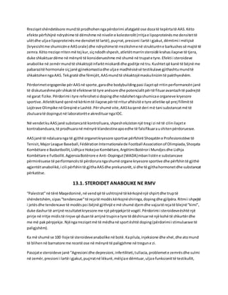 Rreziqetshëndetësore mundtë prodhohenngapërdorimi afatgjatë ose dozatë tepërtatë AAS.Këto
efekte përfshijnë ndryshime të dëmshme në niveline kolesterolit(rritjae lipoproteinësme densitettë
ulëtdhe uljae lipoproteinësme densitettë lartë),puçrrat,presioni i lartë i gjakut,dëmtimi i mëlçisë
(kryesishtme shumicëne AASorale) dhe ndryshimetë rrezikshmenë strukturëne barkushessë majtë të
zemra.Këtorreziqe rritenmë tej kur,siçndodhshpesh,atletëtmarrinsteroidë krahasilaçeve të tjera,
duke shkaktuardëme në mënyrë të konsiderueshme më shumë në trupate tyre.Efekti i steroideve
anabolike në zemërmundtë shkaktojëinfarktmiokardi dhe goditje në tru.Kushtetqë kanë të bëjnë me
pabarazitë hormonale siçjanë gjinekomastiadhe uljae madhësisësë testikulave gjithashtumundtë
shkaktohenngaAAS.Tekgratë dhe fëmijët,AASmundtë shkaktojëmaskulinizimtë pakthyeshëm.
Përdorimetergogenike përAASnë sporte,garadhe bodybuildingpasi ilaçetqë rritinperformancënjanë
të diskutueshmepërshkaktë efekteve të tyre anësore dhe potencialitpërtë fituaravantazhtë padrejtë
në garat fizike.Përdorimi i tyre referohetsi dopingdhe ndalohetngashumicae organeve kryesore
sportive.Atletëtkanë qenënë kërkimtë ilaçeve përtë rrituraftësitë e tyre atletike që prej fillimittë
Lojërave Olimpike në Greqinë e Lashtë.Përshumë vite,AASkaqenë deri më tani substancatmë të
zbuluaratë dopingutnë laboratorëte akredituarngaIOC.
Në vendetkuAASjanë substancatë kontrolluara,shpeshekzistonnjë tregi zi në të cilinilaçete
kontrabanduara,të prodhuaranë mënyrë klandestineapoedhe të falsifikuaraushitenpërdoruesve.
AASjanë të ndaluaranga të gjithë organetkryesore sportive përfshirë Shoqatëne Profesionistëve të
Tenisit,MajorLeague Baseball,FédérationInternationalede Football Associationof Olimpiada,Shoqata
Kombëtare e Basketbollit,Lidhjae Hokejve Kombëtare,ArgëtimiBotërori Mundjesdhe Lidhja
Kombëtare e Futbollit.AgjensiaBotërore e Anti-Dopingut(WADA)mbanlistëne substancave
përmirësuese të performancëstë përdorurangashumë organe kryesore sportive dhe përfshintë gjithë
agjentëtanabolikë,i cili përfshintë gjithaAASdhe prekursorët,si dhe të gjithahormonetdhe substancat
përkatëse.
13.1. STEROIDET ANABOLIKE NE RMV
“Palestrat”në tërë Maqedoninë,në vendqë të ushtrojnë të kërkojnënjë shpirtdhe truptë
shëndetshëm,sipas“tendencave”të rejatë modëskërkojnëshiringa,dopingdhe gjilpëra.Ritmi i shpejtë
i jetësdhe tendencave të modëspoi bëjnë gjithnjë e më shumë djemdhe vajzatë rejatë blejnë"kimi",
duke dashurtë arrijnë rezultatetkryesore me një përpjekjetë vogël.Përdorimi i steroideveështë një
prirje në rritje midistë rinjve që duantë arrijnë trupine tyre të dëshiruarnë një kohë të shkurtërdhe
me më pakpërpjekje.Njëngarreziqetmë të mëdhanë sportështë doping(përdorimii stimuluesve të
paligjshëm).
Ka më shumë se 100 lloje të steroideveanabolike në botë.Kapilula,injeksione dhe xhel,dhe atomund
të blihennë barnatore me recetë ose në mënyrë të paligjshme në tregune zi.
Pasojate steroideve janë "Agresioni dhe depresioni,infertiliteti,tullacia,problemete zemrësdhe sulmi
në zemër,presioni i lartë i gjakut,puçrratnë lëkurë,mëlçiae dëmtuar,uljae funksionittë testikullit,
 