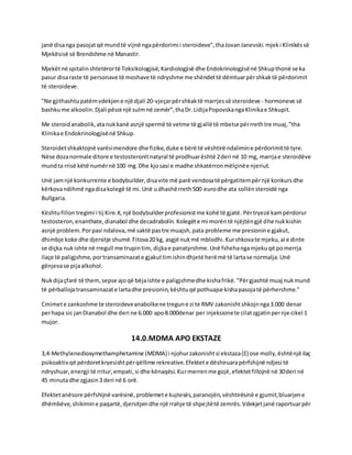 janë disanga pasojatqë mundtë vijnë ngapërdorimi i steroideve",thaJovanJanevski.mjeki Klinikëssë
Mjekësisë së Brendshme në Manastir.
Mjekëtnë spitalinshtetërortë Toksikologjisë,Kardiologjisë dhe Endokrinologjisënë Shkupthonë se ka
pasur disaraste të personave të moshave të ndryshme me shëndettë dëmtuarpërshkaktë përdorimit
të steroideve.
"Ne gjithashtupatëmvdekjene një djali 20-vjeçarpërshkaktë marrjessë steroideve - hormoneve së
bashkume alkoolin.Djali pësoi një sulmnë zemër",thaDr.LidijaPopovskangaKlinikae Shkupit.
Me steroidanabolik,atanukkanë asnjë spermë të vetme të gjallë të mbeturpërrrethtre muaj,"tha
Klinikae Endokrinologjisënë Shkup.
Steroidetshkaktojnë varësimendore dhe fizike,duke e bërë të vështirë ndalimine përdorimittë tyre.
Nëse dozanormale ditore e testosteronitnatyral të prodhuarështë 2deri në 10 mg, marrjae steroidëve
mundta rrisë këtë numërnë 100 mg.Dhe kjosasi e madhe shkatërronmëlçinëe njeriut.
Unë jamnjë konkurrente e bodybuilder,disavite më parë vendosatë përgatitempërnjë konkursdhe
kërkovandihmë ngadisakolegë të mi.Unë udhashë rreth500 eurodhe ata sollënsteroidë nga
Bullgaria.
Kështufillontregimi i tij Kire.K,një bodybuilderprofesionistme kohë të gjatë. Përtryezë kampërdorur
testosteron,enanthate,dianabol dhe decadrabolin.Kolegëte mi morëntë njëjtëngjë dhe nukkishin
asnjë problem.Porpasi ndalova,më saktë pastre muajsh,pata probleme me presionine gjakut,
dhimbje koke dhe djersitje shumë.Fitova20 kg, asgjë nukmë mblodhi.Kurshkovate mjeku,ai e dinte
se diçka nukishte në rregull me trupintim, diçkae panatyrshme.Unë fshehangamjekuqë pomerrja
ilaçe të paligjshme,portransaminazate gjakuttimishindhjetë herëmë të lartase normalja.Unë
gënjevase pijaalkohol.
Nukdijaçfarë të them,sepse ajoqë bëjaishte e paligjshmedhe kishafrikë. "Përgjashtë muaj nukmund
të përballojatransaminazate lartadhe presionin,kështuqë pothuajse kishapasojatë përhershme."
Cmimete zankoshme te steroideveanabolkene tregune zi te RMV zakonishtshkojnnga3.000 denar
perhapa sic janDianabol dhe deri ne 6.000 apo8.000denar per injeksionete cilatzgjatinpernje cikel 1
mujor.
14.0.MDMA APO EKSTAZE
3,4-Methylenedioxymethamphetamine (MDMA) i njohurzakonishtsi ekstaza(E) ose molly,ështënjë ilaç
psikoaktivqë përdoretkryesishtpërqëllime rekreative.Efektete dëshiruarapërfshijnë ndjesi të
ndryshuar,energji të rritur,empati,si dhe kënaqësi.Kurmerrenme gojë,efektetfillojnë në 30deri në
45 minutadhe zgjasin3 deri në 6 orë.
Efektetanësore përfshijnë varësinë,problemete kujtesës,paranojën,vështirësinë e gjumit,bluarjene
dhëmbëve,shikimine paqartë,djersitjendhe një rrahje të shpejtëtë zemrës.Vdekjetjanë raportuarpër
 