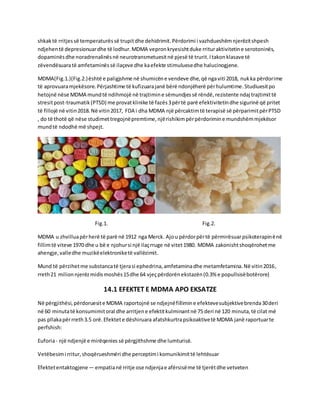 shkaktë rritjessë temperaturëssë trupitdhe dehidrimit.Përdorimi i vazhdueshëmnjerëzitshpesh
ndjehentë depresionuardhe të lodhur.MDMA vepronkryesishtduke rrituraktivitetine serotoninës,
dopaminësdhe noradrenalinësnë neurotransmetuesitnë pjesë të trurit.Itakonklasave të
zëvendësuaratë amfetaminëssë ilaçeve dhe kaefekte stimuluesedhe halucinogjene.
MDMA(Fig.1.)(Fig.2.)është e paligjshme në shumicëne vendeve dhe,që ngaviti 2018, nukka përdorime
të aprovuaramjekësore.Përjashtime të kufizuarajanë bërë ndonjëherë përhulumtime.Studiuesitpo
hetojnë nëse MDMA mundtë ndihmojë në trajtimine sëmundjessë rëndë,rezistente ndaj trajtimittë
stresitpost-traumatik(PTSD) me provatklinike të fazës3përtë parë efektivitetindhe sigurinë që pritet
të fillojë në vitin2018.Në vitin2017, FDA i dha MDMA një përcaktimtë terapisë së përparimitpërPTSD
, do të thotë që nëse studimettregojnëpremtime,njërishikimpërpërdorimine mundshëmmjekësor
mundtë ndodhë më shpejt.
Fig.1. Fig.2.
MDMA u zhvilluapërherë të parë në 1912 nga Merck. Ajou përdorpërtë përmirësuarpsikoterapinënë
fillimtë viteve 1970 dhe u bë e njohursi një ilaçrruge në vitet1980. MDMA zakonishtshoqërohetme
ahengje,valledhe muzikëelektroniketë vallëzimit.
Mund të përzihetme substancatë tjerasi ephedrina,amfetaminadhe metamfetamina.Në vitin2016,
rreth21 milionnjerëzmidismoshës15dhe 64 vjeçpërdorënekstazën(0.3% e popullsisëbotërore)
14.1 EFEKTET E MDMA APO EKSATZE
Në përgjithësi,përdoruesite MDMA raportojnë se ndjejnëfillimine efektevesubjektivebrenda30deri
në 60 minutatë konsumimitoral dhe arritjene efektitkulminantnë 75 deri në 120 minuta,të cilat më
pas pllakapërrreth3.5 orë.Efektete dëshiruara afatshkurtrapsikoaktivetë MDMA janë raportuarte
perfshish:
Euforia- një ndjenjë e mirëqenies së përgjithshme dhe lumturisë.
Vetëbesimi rritur,shoqërueshmëri dhe perceptimi komunikimittë lehtësuar
Efektetentaktogjene— empatianë rritje ose ndjenjae afërsisëme të tjerëtdhe vetveten
 