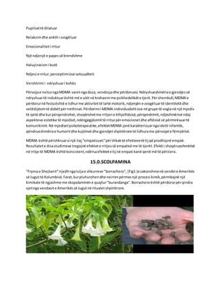 Pupilsattë dilatuar
Relaksimdhe ankthi zvogëluar
Emocionaliteti rritur
Një ndjenjë e paqessë brendshme
Haluçinacioni butë
Ndjesi e rritur,perceptimiose seksualiteti
Vershtrimi i ndryshuari kohës
Përvojae nxiturngaMDMA varet ngadoza, vendosjadhe përdoruesi.Ndryshueshmëriae gjendjessë
ndryshuartë induktuarështë më e ulëtnë krahasimme psikhedelikëte tjerë.Përshembull,MDMA e
përdorurnë festaështë e lidhurme aktivitettë lartë motorik,ndjenjën e zvogëluartë identitetitdhe
vetëdijësimtë dobëtpërrrethinat.Përdorimii MDMA individualishtose në grupe të voglanë një mjedis
të qetë dhe kurpërqendrohet,shoqërohetme rritjene kthjelltësisë,përqendrimit,ndjeshmërisë ndaj
aspekteve estetike të mjedisit,ndërgjegjësimittë rriturpëremocionetdhe aftësisë së përmirësuartë
komunikimit.Në mjedisetpsikoterapeutike,efektetMDMA janë karakterizuarngaidetë infantile,
qëndrueshmëriae humoritdhe kujtimetdhe gjendjetshpirtërore të lidhurame përvojate fëmijërisë.
MDMA është përshkruarsi një ilaç"empatizues"përshkaktë efektevetë tij që prodhojnë empati.
Rezultatete disastudimeve tregojnë efektete rritjessë empatisë me të tjerët.Efekti i shoqërueshmërisë
në rritje të MDMA është konsistent,ndërsaefektete tij në empati kanë qenë më të përziera.
15.0.SCOLPAMINA
“Fryma e Shejtanit”rrjedhngaluljae shkurreve "borrachero", (Fig1.)ezakonshmenë vendine Amerikës
së Jugut të Kolumbisë.Farat,kurpluhurohendhe nxirrenpërmesnjë procesi kimik,përmbajnë një
kimikate të ngjashme me skopolaminëne quajtur"burandanga".Borracheroështë përdorurpërqindra
vjetnga vendasite Amerikëssë Jugutnë ritualetshpirtërore.
 