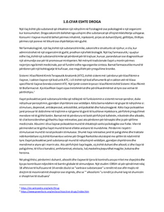 1.0.CFAR ESHTE DROGA
Një ilaçështë çdosubstancë që shkaktonnjë ndryshimnë fiziologjinë ose psikologjinë e një organizmi
kur konsumohet.Drogazakonishtdallohetngaushqimi dhe substancatqë ofrojnëmbështetje ushqyese.
Konsumi i ilaçeve mundtë bëhet përmes inhalimit,injeksionit,pirjessë duhanit(tym),gëlltitjes,thithjes
përmesnjë poreve në lëkurëose shpërbërjesnëngjuhë.
Në farmakologjinë,një ilaçështë një substancëkimike,zakonishte strukturëssë njohur,e cila,kur
administrohetnë një organizëmtë gjallë,prodhonnjëefektbiologjik.Njëilaçfarmaceutik,i quajtur
edhe ilaç,ështënjë substancëkimike që përdoretpërtë trajtuar,kuruar,parandaluarose diagnostikuar
një sëmundje ose përtë promovuarmirëqenien.Në mënyrë tradicionale ilaçetumorënpërmes
nxjerrjesngabimëtmedicinale,porsë fundmi edhe ngaorganike sinteza.Barnatfarmaceutikemundtë
përdorenpërnjë kohëzgjatje të kufizuar,ose rregullishtpërçrregullime kronike.
Sistemi i KlasifikimitKimikTerapeutikAnatomik(ATC),është sistemimë i përdorurpërklasifikimine
ilaçeve,i caktonilaçeve një kodunikATC,i cili është një kodalfanumerikqë e caktonatë në klasa
specifiketë ilaçeve brendasistemitATC.Një tjetërsistemkryesori klasifikimitështëSistemi i Klasifikimit
të Biofarmacisë.Kjoklasifikonilaçetsipastretshmërisëdhe përshkueshmërisë së tyre ose vetive të
përthithjes.1
Ilaçetpsikoaktivejanë substancakimike që ndikojnë në funksionimine sistemitnervorqendror,duke
ndryshuarperceptimin,gjendjen shpirtërore ose vetëdijen.Këtobarnandahennë grupe të ndryshme si:
stimulues,depresivë,antidepresivë,anksiolitikë,antipsikotikë dhe halucinogjenë.Këtoilaçe psikoaktive
janë provuartë dobishme në trajtimine një game të gjerë të kushteve mjekësore,përfshirëçrregullimet
mendore në të gjithë botën.Barnatmë të përdoruranë botë përfshijnë kafeinën,nikotinëndhe alkoolin,
të cilatkonsiderohengjithashtuilaçe rekreative,pasi atopërdorenpërkënaqësi dhe jopërqëllime
medicinale.Abuzimi i disailaçeve psikoaktivemundtë shkaktojë varësipsikologjike ose fizike.Vlentë
përmendetse të gjithailaçetmundtë kenë efekte anësore të mundshme.Përdorimi i tepërti
stimuluesve mundtë nxisëpsikozënstimuluese.Shumë ilaçe rekreative janë të paligjshme dhe traktate
ndërkombëtare siçështë Konventae vetme përDrogatNarkotike ekzistojnë me qëllimtë ndalimittë
tyre.Ilaçetpsikoaktive janë substancaqë mundtë ndryshojnë vetëdijen,gjendjenshpirtëroredhe
mendimete atyre që i marrinato. Ato përfshijnë ilaçelegale,siçështë duhani dhe alkooli;si dhe ilaçe të
paligjshme,të tillasi kanabisi,amfetaminat,ekstazia, lsd,maskelina,kepurdhatmagjike,kokainadhe
heroina.
Në përgjithësi,përdorimii duhanit,alkoolitdhe ilaçevetë tjeratë kontrolluaraporritetme shpejtësidhe
kjopo kontribuonndjeshëmnë barrënglobale të sëmundjeve. Një studimi OBSH-së përqëndrimetndaj
18 aftësive të kufizuaranë 14 vende zbuloi se "varësiae substancave"urenditnë ose afërmajësnë
drejtimtë mosmiratimit shoqërorose stigmës,dhe se "‘alkoolizmi "urenditjoshumë largnë shumicën
e shoqërive të studiuara2
1 https://en.wikipedia.org/wiki/Drug
2 https://www.greenfacts.org/en/psychoactive-drugs/index.htm
 