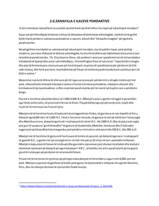 2.0.ZANAFILLA E ILACEVE PSIKOAKTIVE
A keni menduarndonjëherë se sakohë njerëzitkanë qenëtë lidhurme ilaçetqë ndryshojnë mendjen?
Sipasnjë përmbledhjejetë botuarrishtazi të dekadave të kërkimeve arkeologjike,njerëzitnë të gjithë
botënkanë përdorursubstancapsikoaktive si opiumi,alkooli dhe "kërpudhamagjike"që ngakoha
parahistorike.
Në përgjithësimendohetse substancatqë ndryshojnë mendjen,ose të paktënilaçet,janë çështje
moderne,pornëse shikojmë të dhënatarkeologjike,kashumë të dhënaqë mbështesinkonsumine tyre
në kohëratparahistorike,"Dr.ElisaGuerra-Doce,një profesori asociuari parahistorisë në Universitetine
Valladolidnë Spanjë dhe autori përmbledhjes,i thaHuffingtonPostnë një email."Sapobimëte drogës
dhe pije të fermentuaraukonsumuanpërherë të parë,kaprova të pandërprerapërpërdorimtë tillë
ndërshekuj,dhe herë pashere,marrëdhënietqë filluannë kohëratparahistorikekanë vazhduarderi në
ditëte sotme.3
Meqenëse nukkatë dhënatë shkruara përtë siguruarprovapër përdorimine drogësmijëravjetmë
parë,shkencëtarëtshikojnëmbetjete lashtasi fosilete bimëvepsikoaktive,mbetjete alkoolit dhe
kimikatevetë tjerapsikoaktive,si dhe vizatimetparahistorike përtë marrë një kuptimsesi upërdorën
droga .
Pijamë e hershme alkoolikedatonnë 7,000-6,600 B.C.Mbetjete pijesugjetënnë lagjete qeramikës
nga fshati antikJiahu,në provincënHenantë Kinës.Pijapërbëhejnganjë përzierje orizi,mjalti dhe
rrushi të fermentuarose frutatë tjera.
Mbetjetmë të hershme fosile të kaktusithalucinogjenikSanPedro,të gjenduranë një shpellënë Peru,
datojnë nga8,600 deri në 5,600 B.C.Farat e fasuleve mescale,të gjeturanë atë që është tani Texasjugor
dhe Meksikaveriore,datojnëngafundi i mijëvjeçarittë nëntë B.C..Në 1000 A.D.Dhe skulpturatë vogla
prej guri të quajtura"gurë kërpudha"të gjeturanë Guatemala,Meksikë,Hondurasdhe El Salvador
sugjerojnë që kërpudhathalucinogenike janë përdorurnë kultete shenjtamidis500 B.C.dhe 900 A.D.
Mbetjetmë të hershme të gjeturatë fosilizuaratë bimëssë opiumit,që datojnëngamesi i mijëvjeçarit
të gjashtë B.C.,ugjetënnë një vendgërmimi në Itali më pakse 20 milje në veri-perëndimtë Romës.
Mbetjete kapsulave të farave të lulekuqitdhe gjurmëte opiumeve janë zbuluarnë pllakëndhe kockate
skeleteve njerëzore që datojnë që ngamijëvjeçari i 4 B.C.,së bashkume artin parahistorikqë tregojnë
pjesë të lulekuqesqë përdorennë ceremonitëfetare.
Provatmë të hershme të njerëzve që përtypinkokadatojnënë Amerikëne Jugutrreth8,000 vjetmë
parë.Mbetjete pjesëve të gjetheve të kokësjanë gjeturnë dyshemetëe shtëpive në LuginënNanchoc,
Peru,dhe në mbetjetdentare të njeriutdhe flokëtmumje.
3 https://www.huffpost.com/entry/prehistoric-drug-use-thousands-of-years_n_6622446
 