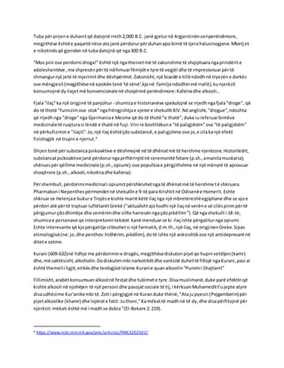Tuba përpirjene duhanitqë datojnë rreth2,000 B.C. janë gjeturnë Argjentinënveriperëndimore,
megjithëse ështëe paqartë nëse atojanë përdorurpërduhanapo bimë të tjerahalucinogjene.Mbetjet
e nikotinësqë gjendennë tubadatojnë që nga300 B.C.
“Mos pini ose perdorni droga!"është një ngathenietmë të zakonshme të shqiptuarangaprindërite
adoleshentëve ,me shpresënpërtë ndihmuarfëmijëte tyre të vegjël dhe të impresionuarpërtë
shmangurnjë jetë të mjerimitdhe dëshpërimit. Zakonisht,një bisedë e tillëndodhnë tryezëne darkës
ose mëngjesit(megjithësenë epokëntonë 'të zënë',kjonë familjendodhinmë rrallë),kunjerëzit
konsumojnë dyilaçetmë konvencionalenë shoqërinë perëndimore:Kafeinadhe alkooli…
Fjala"ilaç"ka një origjinë të panjohur - shumicae historianëve spekulojnë se rrjedhngafjala"droge", që
do të thotë "furnizimose stok"ngafrëngjishtjae vjetere shekullitXIV.Në anglisht,"drogue",ndoshta
që rrjedhnga "droge"nga Gjermaniae Mesme që do të thotë "e thatë",duke iureferuarbimëve
medicinaletë ruajturasi lëndë e thatë në fuçi. Vini re boshllëkune "të paligjshëm"ose "të paligjshëm"
në përkufizimine "ilaçit".Jo,një ilaçështëçdosubstancë,e paligjshme ose jo,e cilakanjë efekt
fiziologjik në trupine njeriut.4
Shijentonë përsubstancapsikoaktive e dëshmojnë në të dhënatmë të hershme njerëzore.Historikisht,
substancatpsikoaktivejanë përdorurngapriftërinjtënë ceremonitë fetare (p.sh.,amanitamuskaria);
shëruespërqëllime medicinale(p.sh.,opiumi);ose popullsiae përgjithshme në një mënyrë të aprovuar
shoqërore (p.sh.,alkooli,nikotinadhe kafeina).
Përshembull,përdorimimedicinali opiumitpërshkruhetngatë dhënatmë të hershme të shkruara.
Pharmakoni Nepenthespërmendetnë shekulline 9-të para Krishtitnë Odisenëe Homerit. Eshte
shkruarse Helenjae bukure Trojëse kishte marrë këtë ilaçnga një mbretëreshëegjiptiane dhe se ajoe
përdori atë përtë trajtuar luftëtarëtGrekë ("aktualishtajohodhi një ilaçnë verëne së cilëspininpërtë
përgjumurçdodhimbje dhe zemërimdhe sillte harresënngaçdopikëllim”).Që ngashekulli i 18-të,
shumicae personave qe interpretonintekstet kanë menduarse ki ilaçishte përgatiturngaopiumi.
Eshte interesante që kjopërgatitje cilësohetsi një farmatik,d.m.th.,një ilaç,në origjinenGreke.Sipas
etimologjisë(ne:jo,dhe penthes:hidhërim, pikëllim), dotë ishte një anksiolitikose një antidepresantnë
ditete sotme.
Kurani (609-632)në lidhje me përdorimine drogës,megjithësediskutonpijetqe hupinvetdijen(kamr)
dhe,më saktësisht,alkoholin.Dodiskutimmbi narkotikëtdhe varësitë duhettë fillojë ngaKurani,pasi ai
është themelii ligjit,etikësdhe teologjisëislame.Kuranie quanalkoolin"Punimii Shajtanit"
Fillimisht,arabëtkonsumuanalkoolnë festatdhe tubimete tyre.Disamuslimanë,duke parë efektinqë
kishte alkooli në njohëjen të një personi dhe pasojatsociale të tij,i kërkuanMuhameditt'ujepte atyre
disaudhëzime Kur'anikembi të.Zoti i përgjigjetnë Kuranduke thënë,"Atajupyesin(Pejgamberin) për
pijetalkoolike (khamr) dhe lojërate fatit: Juthoni,"Kamëkattë madhnë të dy,dhe disapërfitojnë për
njerëzit:mëkati është më i madhse dobia"(El-Bekare 2:219).
4 https://www.ncbi.nlm.nih.gov/pmc/articles/PMC3202501/
 