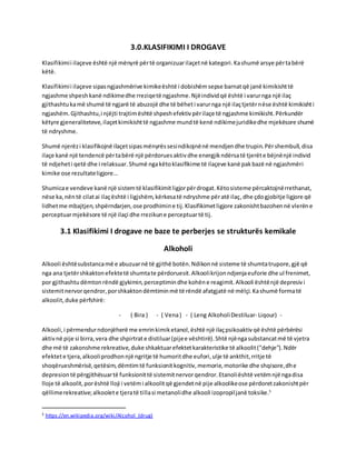 3.0.KLASIFIKIMI I DROGAVE
Klasifikimii ilaçeve është një mënyrë përtë organizuarilaçetnë kategori.Kashumë arsye përtabërë
këtë.
Klasifikimii ilaçeve sipasngjashmërive kimikeështë i dobishëmsepse barnatqë janë kimikishttë
ngjashme shpeshkanë ndikimedhe rreziqetë ngjashme.Njëindividqë është i varurnga një ilaç
gjithashtukamë shumë të ngjarë të abuzojë dhe të bëheti varurnga një ilaçtjetërnëse është kimikishti
ngjashëm.Gjithashtu,i njëjti trajtimështë shpeshefektivpërilaçe të ngjashme kimikisht.Përkundër
këtyre gjeneraliteteve,ilaçetkimikishttë ngjashme mundtë kenë ndikimejuridikedhe mjekësore shumë
të ndryshme.
Shumë njerëzi klasifikojnë ilaçetsipasmënyrëssesindikojnënë mendjendhe trupin.Përshembull,disa
ilaçe kanë një tendencë përtabërë një përdoruesaktivdhe energjikndërsatë tjerëte bëjnënjë individ
të ndjeheti qetë dhe i relaksuar.Shumë ngakëtoklasifikime të ilaçeve kanë pakbazë në ngjashmëri
kimike ose rezultateligjore…
Shumicae vendeve kanë një sistemtë klasifikimitligjorpërdrogat.Këtosisteme përcaktojnërrethanat,
nëse ka,nëntë cilatai ilaçështë i ligjshëm,kërkesatë ndryshme përatë ilaç,dhe çdogjobitje ligjore që
lidhetme mbajtjen,shpërndarjen,ose prodhimine tij.Klasifikimetligjore zakonishtbazohennë vlerëne
perceptuarmjekësore të një ilaçi dhe rrezikune perceptuartë tij.
3.1 Klasifikimi I drogave ne baze te perberjes se strukturës kemikale
Alkoholi
Alkooli ështësubstancamë e abuzuarnë të gjithë botën.Ndikonnë sisteme të shumtatrupore,gjë që
nga ana tjetërshkaktonefektetë shumtate përdoruesit.Alkoolikrijonndjenjaeuforie dhe ul frenimet,
por gjithashtudëmtonrëndë gjykimin,perceptimindhe kohëne reagimit.Alkooli ështënjë depresivi
sistemitnervorqendror,porshkaktondëmtiminmë të rëndë afatgjatë në mëlçi.Kashumë formatë
alkoolit,duke përfshirë:
- ( Bira ) - ( Vena) - ( Leng AlkoholiDestiluar- Liqour) -
Alkooli,i përmendurndonjëherë me emrinkimiketanol,është një ilaçpsikoaktivqë është përbërësi
aktivnë pije si birra,vera dhe shpirtrate distiluar(pijee vështirë).Shtë njëngasubstancatmë të vjetra
dhe më të zakonshme rekreative,duke shkaktuarefektetkarakteristike të alkoolit("dehje").Ndër
efektete tjera,alkooliprodhonnjë ngritje të humoritdhe eufori,ulje të ankthit,rritje të
shoqërueshmërisë,qetësim,dëmtimtë funksionitkognitiv,memorie,motorike dhe shqisore,dhe
depresiontë përgjithësuartë funksionittë sistemitnervorqendror.Etanoliështë vetëmnjë ngadisa
lloje të alkoolit,porështë lloji i vetëmi alkoolitqë gjendetnë pije alkoolikeose përdoretzakonishtpër
qëllimerekreative;alkoolete tjeratë tillasi metanolidhe alkooli izopropiljanë toksike.5
5 https://en.wikipedia.org/wiki/Alcohol_(drug)
 