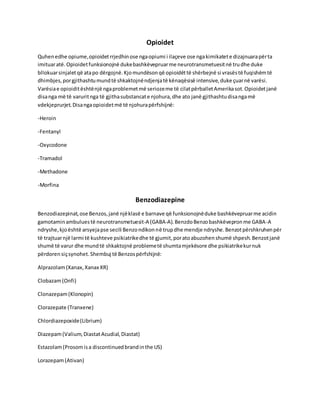 Opioidet
Quhenedhe opiume,opioidetrrjedhinose ngaopiumi i ilaçeve ose ngakimikatete dizajnuarapërta
imituaratë.Opioidetfunksionojnë dukebashkëvepruarme neurotransmetuesitnë trudhe duke
bllokuarsinjaletqë atapo dërgojnë.Kjomundësonqë opioidëttë shërbejnë si vrasëstë fuqishëmtë
dhimbjes,porgjithashtumundtë shkaktojnëndjenjatë kënaqësisë intensive,duke çuarnë varësi.
Varësiae opioiditështënjë ngaproblemetmë seriozeme të cilatpërballetAmerikasot.Opioidetjanë
disanga më të varuritnga të gjithasubstancate njohura,dhe ato janë gjithashtudisangamë
vdekjeprurjet.Disangaopioidetmë të njohurapërfshijnë:
-Heroin
-Fentanyl
-Oxycodone
-Tramadol
-Methadone
-Morfina
Benzodiazepine
Benzodiazepinat,ose Benzos,janë njëklasë e barnave që funksionojnëduke bashkëvepruarme acidin
gamotaminambuluestë neurotransmetuesit-A (GABA-A).BenzdoBenzobashkëvepronme GABA-A
ndryshe,kjoështë arsyejapse secili Benzondikonnë trupdhe mendje ndryshe.Benzotpërshkruhenpër
të trajtuarnjë larmi të kushteve psikiatrikedhe të gjumit,poratoabuzohenshumë shpesh.Benzotjanë
shumë të varur dhe mundtë shkaktojnë problemetë shumtamjekësore dhe psikiatrikekurnuk
përdorensiçsynohet.Shembuj të Benzospërfshijnë:
Alprazolam(Xanax,Xanax XR)
Clobazam(Onfi)
Clonazepam(Klonopin)
Clorazepate (Tranxene)
Chlordiazepoxide(Librium)
Diazepam(Valium,DiastatAcudial,Diastat)
Estazolam(Prosomisa discontinuedbrandinthe US)
Lorazepam(Ativan)
 