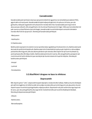 Cannabinoidet
Kanabinoidetjanë një klasë e barnave që janë kimikishttë ngjashme me tetrahidrocannabinol (THC),
agjentaktivnë marijuanë.Kanabinoidetkrijojnëndjenjatë gëzimit,të njohurasi të larta,por ato
gjithashtundikojnë negativishtnë funksioniminmendordhe fizik.Kanabinoidetjanë ilaçetmë të
abuzuarapas alkoolit,dhe atogjithnjë e më shumë pofitojnëpraniminligjor.Edhe pse konsiderohetmë
pak nvarrse se klasifikimete tjeratë drogës,kanabinoidetmundtë dëmtojnë seriozishtshëndetin
mendordhe fiziktë një personi.Shembujtë kanabinoidspërfshijnë:
-Marijuanen
-Hashhashin
3.5 Barbiturates
Barbituratetveprojnë në sisteminnervorqendrorduke ngadalësuarfunksionimine tij.Barbituratetjanë
derivate të aciditkimikbarbiturik.Barbituratetishinhistorikishttë njohurapërtrajtimine sëmundjeve
psikiatrike dhe të gjumit,dhe atoakomapërdorenpëranestezi dhe trajtimtë një numri kushteshsiç
janë epilepsiadhe dhimbjae kokës.Barbituratetjanë shumë nvarrse,dhe atogjithashtuparaqesinnjë
rrezikshumë të lartë mbidozimi pasi atobëjnë që shumësisteme të trupittë mbyllen.Shembujtë
barbituratespërfshijnë:
-Amytal
-Luminal
-Pentobarbita
3.2.Klasifikimi I drogave ne baze te efekteve
Depresantët
Më shpeshquhen"ulës",depresivëtkrijojnëndjenjëne relaksimitdhe lodhjes.Ndërsashumë shërbejnë
përqëllime legjitime në luftënkundërsëmundjesmendoredhe privimittë gjumit,atoabuzohenshumë
shpeshsepse mundtë krijojnëgjithashtundjenjaeuforie.Depresivëtnukjanë vetëmdisangailaçetmë
të varur,por ato janë gjithashtudisangamë të rrezikshmetdhe që mundtë shkaktojnëmbidozë.
Shembuj të depresionevepërfshijnë:
-Alkooli.
-Barbiturates.
-Benzodiazepine.
 