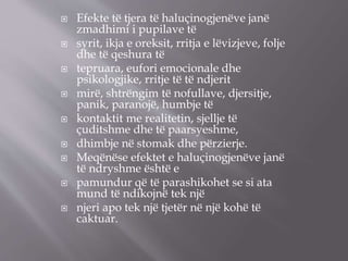  Efekte të tjera të haluçinogjenëve janë
zmadhimi i pupilave të
 syrit, ikja e oreksit, rritja e lëvizjeve, folje
dhe të qeshura të
 tepruara, eufori emocionale dhe
psikologjike, rritje të të ndjerit
 mirë, shtrëngim të nofullave, djersitje,
panik, paranojë, humbje të
 kontaktit me realitetin, sjellje të
çuditshme dhe të paarsyeshme,
 dhimbje në stomak dhe përzierje.
 Meqënëse efektet e haluçinogjenëve janë
të ndryshme është e
 pamundur që të parashikohet se si ata
mund të ndikojnë tek një
 njeri apo tek një tjetër në një kohë të
caktuar.
 