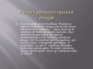  Nuk ka asnjë arsye të caktuar. Shumica e
njerëzve i përdorin drogat për të ndryshuar
mënyrën se si ndjehen sepse duan që të
ndjehen më mirë ose thjesht ndryshe. Ata i
përdorin drogat sepse besojnë në
dobishmërinë e tyre. Njerëzit i përdorin
drogat për t’u çlodhur, për t’u argëtuar, për
t’u bërë pjesë e shoqërisë, për shkak të
kureshtjes, ose për t’i shpëtuar dhimbjes
ﬁzike dhe psikologjike. Të rinjtë i përdorin
drogat për të njëjtat arsye që i përdorin edhe
të rriturit.
 