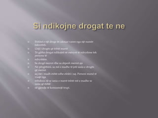  Efektet e një droge të caktuar varen nga një numër
faktorësh.
 Lloji i drogës që është marrë
 Të gjitha drogat ndikojnë në mënyrë të ndryshme tek
persona të
 ndryshëm.
 Sa drogë merret dhe sa shpesh merret ajo
 Në përgjithësi, sa më e madhe të jetë sasia e drogës
që merret
 aq më i madh është edhe efekti i saj. Personi mund të
vuajë nga
 mbidoza në se sasia e marrë është më e madhe se
sasia që është
 në gjendje të konsumojë trupi.
 
