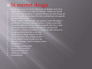  Si merret droga
Drogat që merren me anë të injeksionit ose thithjes janë më të
 shpejta dhe efekti i tyre është më intensiv. Thithja me hundë
 vjen e dyta nga shpejtësia e veprimit dhe pas saj vijnë drogat që
 merren me gojë ose përtypje dhe këto veprojnë pak më ngadalë.
 Karakteristikat ﬁzike
 Efekti i drogës ndikohet edhe nga gjatësia, pesha dhe gjinia e
 përdoruesit. Intensiteti dhe jetëveprimi i drogës varen edhe
 nga sasia e dhjamit në trup, niveli metabolik dhe faza e ciklit
 menstrual të femrës. Humori dhe mjedisi i përdoruesit
 Në efektin e drogës një rëndësi të veçantë ka edhe mënyra se
 si ndjehet përdoruesi dhe se në cilin
 mjedis merret droga. Personi ka më
 shumë mundësi që t’a shijojë drogën
 në një ambient social të qetë se sa një
 atmosferë të keqe. Llojet e drogave të tjera
 që përdoren
 Kur drogat përzien edhe
 efektet e tyre mund të
 ndryshojnë dhe këto
 efekte nuk mund të
 parashikohen
 